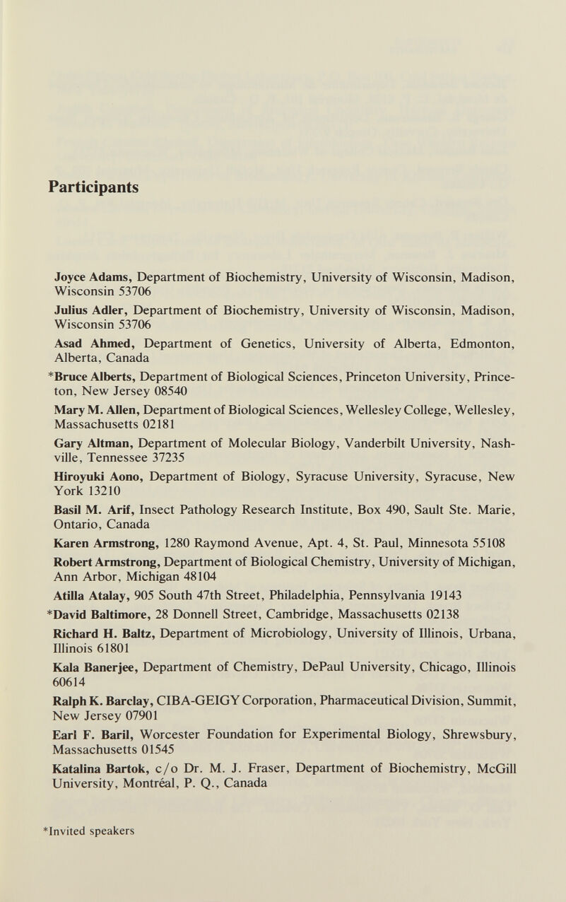 Participants Joyce Adams, Department of Biochemistry, University of Wisconsin, Madison, Wisconsin 53706 Julius Adler, Department of Biochemistry, University of Wisconsin, Madison, Wisconsin 53706 Asad Ahmed, Department of Genetics, University of Alberta, Edmonton, Alberta, Canada *Bruce Alberts, Department of Biological Sciences, Princeton University, Prince¬ ton, New Jersey 08540 Mary M. Allen, Department of Biological Sciences, Wellesley College, Wellesley, Massachusetts 02181 Gary Altman, Department of Molecular Biology, Vanderbilt University, Nash¬ ville, Tennessee 37235 Hiroyuki Aono, Department of Biology, Syracuse University, Syracuse, New York 13210 Basil M. Arif, Insect Pathology Research Institute, Box 490, Sault Ste. Marie, Ontario, Canada Karen Armstrong, 1280 Raymond Avenue, Apt. 4, St. Paul, Minnesota 55108 Robert Armstrong, Department of Biological Chemistry, University of Michigan, Ann Arbor, Michigan 48104 Atilla Atalay, 905 South 47th Street, Philadelphia, Pennsylvania 19143 *David Baltimore, 28 Donnell Street, Cambridge, Massachusetts 02138 Richard H. Baltz, Department of Microbiology, University of Illinois, Urbana, Illinois 61801 Kala Banerjee, Department of Chemistry, DePaul University, Chicago, Illinois 60614 Ralph K. Barclay, CIBA-GEIGY Corporation, Pharmaceutical Division, Summit, New Jersey 07901 Earl F. Baril, Worcester Foundation for Experimental Biology, Shrewsbury, Massachusetts 01545 Katalina Bartok, c/o Dr. M. J. Fraser, Department of Biochemistry, McGill University, Montréal, P. Q., Canada *Invited speakers