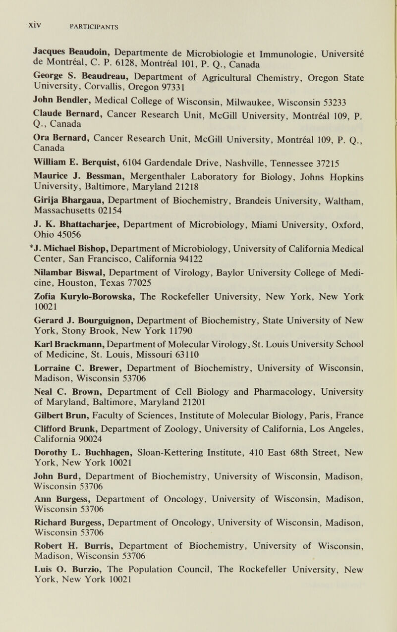 xiv PARTICIPANTS Jacques Beaudoin, Departmente de Microbiologie et Immunologie, Université de Montréal, С. P. 6128, Montreal 101, P. Q., Canada George S. Beaudreau, Department of Agricultural Chemistry, Oregon State University, Corvallis, Oregon 97331 John Bendier, Medicai College of Wisconsin, Milwaukee, Wisconsin 53233 Claude Bernard, Cancer Research Unit, McGill University, Montréal 109, P. Q., Canada Ora Bernard, Cancer Research Unit, McGill University, Montréal 109, P. Q., Canada William E. Berquist, 6104 Gardendale Drive, Nashville, Tennessee 37215 Maurice J. Bessman, Mergenthaler Laboratory for Biology, Johns Hopkins University, Baltimore, Maryland 21218 Girija Bhargaua, Department of Biochemistry, Brandeis University, Waltham, Massachusetts 02154 J. K. Bhattacharjee, Department of Microbiology, Miami University, Oxford, Ohio 45056 *J. Michael Bishop, Department of Microbiology, University of California Medical Center, San Francisco, California 94122 Nilambar Biswal, Department of Virology, Baylor University College of Medi¬ cine, Houston, Texas 77025 Zofia Kurylo-Borowska, The Rockefeller University, New York, New York 10021 Gerard J. Bourguignon, Department of Biochemistry, State University of New York, Stony Brook, New York 11790 Karl Brackmann, Department of Molecular Virology, St. Louis University School of Medicine, St. Louis, Missouri 63110 Lorraine C. Brewer, Department of Biochemistry, University of Wisconsin, Madison, Wisconsin 53706 Neal C. Brown, Department of Cell Biology and Pharmacology, University of Maryland, Baltimore, Maryland 21201 Gilbert Brun, Faculty of Sciences, Institute of Molecular Biology, Paris, France Clifford Brunk, Department of Zoology, University of California, Los Angeles, California 90024 Dorothy L. Buchhagen, Sloan-Kettering Institute, 410 East 68th Street, New York, New York 10021 John Burd, Department of Biochemistry, University of Wisconsin, Madison, Wisconsin 53706 Ann Burgess, Department of Oncology, University of Wisconsin, Madison, Wisconsin 53706 Richard Burgess, Department of Oncology, University of Wisconsin, Madison, Wisconsin 53706 Robert H. Burris, Department of Biochemistry, University of Wisconsin, Madison, Wisconsin 53706 Luis O. Burzio, The Population Council, The Rockefeller University, New York, New York 10021