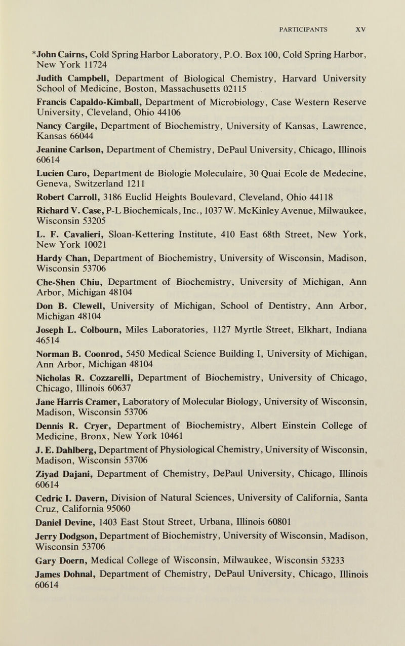 PARTICIPANTS XV * John Cairns, Cold Spring Harbor Laboratory, P.O. Box 100, Cold Spring Harbor, New York 11724 Judith Campbell, Department of Biological Chemistry, Harvard University School of Medicine, Boston, Massachusetts 02115 Francis Capaldo-Kimball, Department of Microbiology, Case Western Reserve University, Cleveland, Ohio 44106 Nancy Cargile, Department of Biochemistry, University of Kansas, Lawrence, Kansas 66044 Jeanine Carlson, Department of Chemistry, DePaul University, Chicago, Illinois 60614 Lucien Caro, Department de Biologie Moléculaire, 30 Quai Ecole de Medecine, Geneva, Switzerland 1211 Robert Carroll, 3186 Euclid Heights Boulevard, Cleveland, Ohio 44118 Richard V. Case, P-LBiochemicals, Inc., 1037 W. McKinley Avenue, Milwaukee, Wisconsin 53205 L. F. Cavalieri, Sloan-Kettering Institute, 410 East 68th Street, New York, New York 10021 Hardy Chan, Department of Biochemistry, University of Wisconsin, Madison, Wisconsin 53706 Che-Shen Chiù, Department of Biochemistry, University of Michigan, Ann Arbor, Michigan 48104 Don B. Clewell, University of Michigan, School of Dentistry, Ann Arbor, Michigan 48104 Joseph L. Colbourn, Miles Laboratories, 1127 Myrtle Street, Elkhart, Indiana 46514 Norman B. Coonrod, 5450 Medical Science Building I, University of Michigan, Ann Arbor, Michigan 48104 Nicholas R. Cozzarelli, Department of Biochemistry, University of Chicago, Chicago, Illinois 60637 Jane Harris Cramer, Laboratory of Molecular Biology, University of Wisconsin, Madison, Wisconsin 53706 Dennis R. Cryer, Department of Biochemistry, Albert Einstein College of Medicine, Bronx, New York 10461 J. E. Dahlberg, Department of Physiological Chemistry, University of Wisconsin, Madison, Wisconsin 53706 Ziyad Dajani, Department of Chemistry, DePaul University, Chicago, Illinois 60614 Cedric L Davern, Division of Natural Sciences, University of California, Santa Cruz, California 95060 Daniel Devine, 1403 East Stout Street, Urbana, Illinois 60801 Jerry Dodgson, Department of Biochemistry, University of Wisconsin, Madison, Wisconsin 53706 Gary Doern, Medical College of Wisconsin, Milwaukee, Wisconsin 53233 James Dohnal, Department of Chemistry, DePaul University, Chicago, Illinois 60614