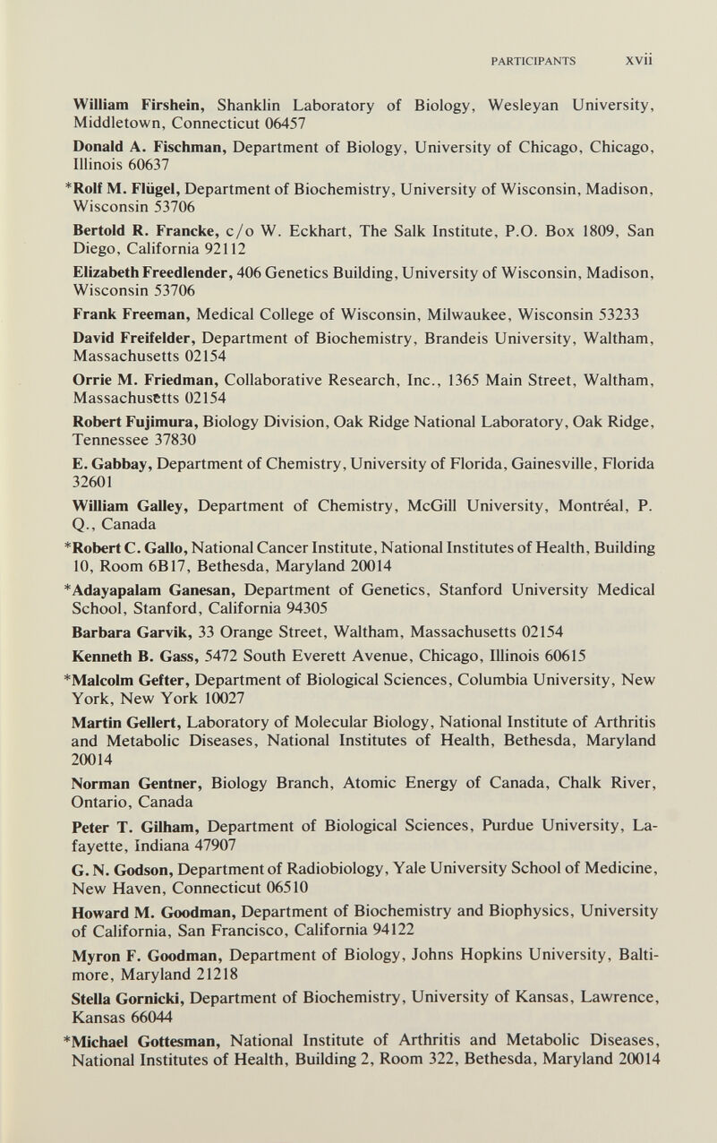 PARTICIPANTS XVii William Firsheín, Shanklin Laboratory of Biology, Wesleyan University, Middletown, Connecticut 06457 Donald A. Fischman, Department of Biology, University of Chicago, Chicago, Illinois 60637 *Rolf M. Flügel, Department of Biochemistry, University of Wisconsin, Madison, Wisconsin 53706 Bertold R. Francke, c/o W. Eckhart, The Salk Institute, P.O. Box 1809, San Diego, California 92112 Elizabeth Freedlender, 406 Genetics Building, University of Wisconsin, Madison, Wisconsin 53706 Frank Freeman, Medical College of Wisconsin, Milwaukee, Wisconsin 53233 David Freifelder, Department of Biochemistry, Brandeis University, Waltham, Massachusetts 02154 Orrie M. Friedman, Collaborative Research, Inc., 1365 Main Street, Waltham, Massachusetts 02154 Robert Fujimura, Biology Division, Oak Ridge National Laboratory, Oak Ridge, Tennessee 37830 E. Gabbay, Department of Chemistry, University of Florida, Gainesville, Florida 32601 William Galley, Department of Chemistry, McGill University, Montréal, P. Q., Canada *Robert C. Gallo, National Cancer Institute, National Institutes of Health, Building 10, Room 6B17, Bethesda, Maryland 20014 *Adayapalam Ganesan, Department of Genetics, Stanford University Medical School, Stanford, California 94305 Barbara Garvik, 33 Orange Street, Waltham, Massachusetts 02154 Kenneth B. Gass, 5472 South Everett Avenue, Chicago, Illinois 60615 *Malcolm Gefter, Department of Biological Sciences, Columbia University, New York, New York 10027 Martin Geliert, Laboratory of Molecular Biology, National Institute of Arthritis and Metabolic Diseases, National Institutes of Health, Bethesda, Maryland 20014 Norman Gentner, Biology Branch, Atomic Energy of Canada, Chalk River, Ontario, Canada Peter T. Gilham, Department of Biological Sciences, Purdue University, La¬ fayette, Indiana 47907 G. N. Godson, Department of Radiobiology, Yale University School of Medicine, New Haven, Connecticut 06510 Howard M. Goodman, Department of Biochemistry and Biophysics, University of California, San Francisco, California 94122 Myron F, Goodman, Department of Biology, Johns Hopkins University, Balti¬ more, Maryland 21218 Stella Gornicki, Department of Biochemistry, University of Kansas, Lawrence, Kansas 66044 *Michael Gottesman, National Institute of Arthritis and Metabolic Diseases, National Institutes of Health, Building 2, Room 322, Bethesda, Maryland 20014