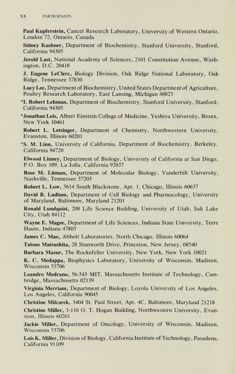 XX PARTICIPANTS Paul Kupferstein, Cancer Research Laboratory, University of Western Ontario, London 72, Ontario, Canada Sidney Kushner, Department of Biochemistry, Stanford University, Stanford, California 94305 Jerold Last, National Academy of Sciences, 2101 Constitution Avenue, Wash¬ ington, D.C. 20418 J. Eugene LeClerc, Biology Division, Oak Ridge National Laboratory, Oak Ridge, Tennessee 37830 Lucy Lee, Department of Biochemistry, United States Department of Agriculture, Poultry Research Laboratory, East Lansing, Michigan 48823 *1. Robert Lehman, Department of Biochemistry, Stanford University, Stanford, California 94305 ^Jonathan Leis, Albert Einstein College of Medicine, Yeshiva University, Bronx, New York 10461 Robert L. Letsinger, Department of Chemistry, Northwestern University, Evanston, Illinois 60201 *S. M. Linn, University of California, Department of Biochemistry, Berkeley, California 94720 Elwood Linney, Department of Biology, University of California at San Diego, P.O. Box 109, La Jolla, California 92037 Rose M. Litman, Department of Molecular Biology, Vanderbilt University, Nashville, Tennessee 37203 Robert L. Low, 5614 South Blackstone, Apt. 1, Chicago, Illinois 60637 David B. Ludlum, Department of Cell Biology and Pharmacology, University of Maryland, Baltimore, Maryland 21201 Ronald Lundquist, 208 Life Science Building, University of Utah, Salt Lake City, Utah 84112 Wayne E. Magee, Department of Life Sciences, Indiana State University, Terre Haute, Indiana 47803 James C. Mao, Abbott Laboratories, North Chicago, Illinois 60064 Tatsuo Matsushita, 28 Stanworth Drive, Princeton, New Jersey, 08540 Barbara Mazur, The Rockefeller University, New York, New York 10021 K. C. Medappa, Biophysics Laboratory, University of Wisconsin, Madison, Wisconsin 53706 Leandro Medrano, 56-543 MIT, Massachusetts Institute of Technology, Cam¬ bridge, Massachusetts 02139 Virginia Merriam, Department of Biology, Loyola University of Los Angeles, Los Angeles, California 90045 Christine Milcarek, 3404 St. Paul Street, Apt. 4C, Baltimore, Maryland 21218 Christine Miller, 3-110 O. T. Hogan Building, Northwestern University, Evan¬ ston, Illinois 60201 Jackie Miller, Department of Oncology, University of Wisconsin, Madison, Wisconsin 53706 LoisK. Miller, Division of Biology, California Institute of Technology, Pasadena, California 91109