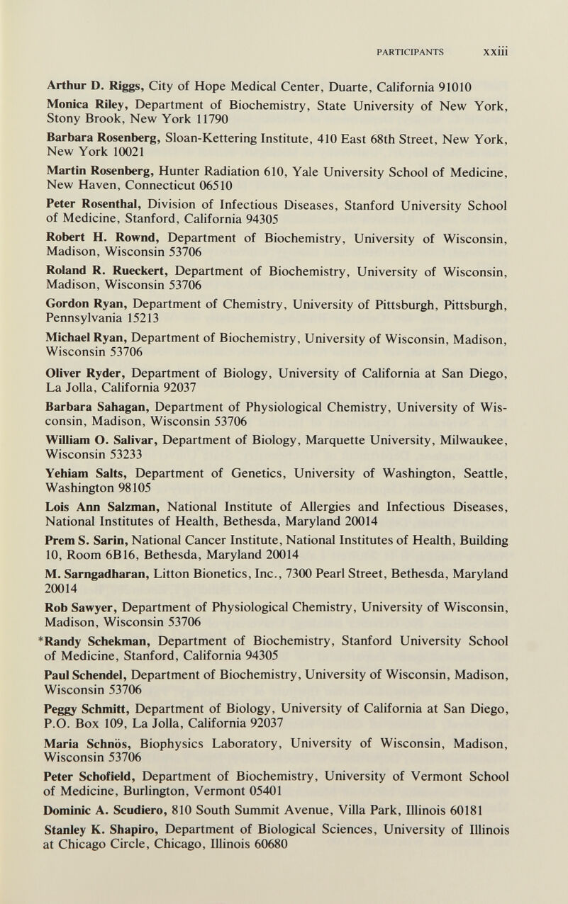 PARTICIPANTS XXiÜ Arthur D. Riggs, City of Hope Medical Center, Duarte, California 91010 Monica Riley, Department of Biochemistry, State University of New York, Stony Brook, New York 11790 Barbara Rosenberg, Sloan-Kettering Institute, 410 East 68th Street, New York, New York 10021 Martin Rosenberg, Hunter Radiation 610, Yale University School of Medicine, New Haven, Connecticut 06510 Peter Rosenthal, Division of Infectious Diseases, Stanford University School of Medicine, Stanford, California 94305 Robert H. Rownd, Department of Biochemistry, University of Wisconsin, Madison, Wisconsin 53706 Roland R. Rueckert, Department of Biochemistry, University of Wisconsin, Madison, Wisconsin 53706 Gordon Ryan, Department of Chemistry, University of Pittsburgh, Pittsburgh, Pennsylvania 15213 Michael Ryan, Department of Biochemistry, University of Wisconsin, Madison, Wisconsin 53706 Oliver Ryder, Department of Biology, University of California at San Diego, La Jolla, California 92037 Barbara Sahagan, Department of Physiological Chemistry, University of Wis¬ consin, Madison, Wisconsin 53706 William O. Salivar, Department of Biology, Marquette University, Milwaukee, Wisconsin 53233 Yehiam Salts, Department of Genetics, University of Washington, Seattle, Washington 98105 Lois Ann Salzman, National Institute of Allergies and Infectious Diseases, National Institutes of Health, Bethesda, Maryland 20014 Prem S. Sarin, National Cancer Institute, National Institutes of Health, Building 10, Room 6B16, Bethesda, Maryland 20014 M. Sarngadharan, Litton Bionetics, Inc., 7300 Pearl Street, Bethesda, Maryland 20014 Rob Sawyer, Department of Physiological Chemistry, University of Wisconsin, Madison, Wisconsin 53706 *Randy Schekman, Department of Biochemistry, Stanford University School of Medicine, Stanford, California 94305 Paul Schendel, Department of Biochemistry, University of Wisconsin, Madison, Wisconsin 53706 Peggy Schmitt, Department of Biology, University of California at San Diego, P.O. Box 109, La Jolla, California 92037 Maria Schnös, Biophysics Laboratory, University of Wisconsin, Madison, Wisconsin 53706 Peter Schofield, Department of Biochemistry, University of Vermont School of Medicine, Burlington, Vermont 05401 Dominic A. Scudiero, 810 South Summit Avenue, Villa Park, Illinois 60181 Stanley K. Shapiro, Department of Biological Sciences, University of Illinois at Chicago Circle, Chicago, Illinois 60680