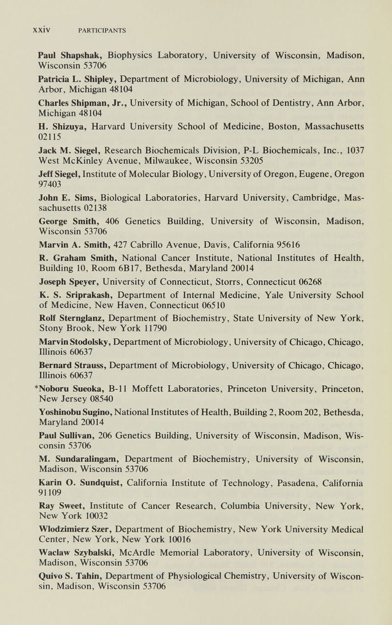 xxiv PARTICIPANTS Paul Shapshak, Biophysics Laboratory, University of Wisconsin, Madison, Wisconsin 53706 Patricia L. Shipley, Department of Microbiology, University of Michigan, Ann Arbor, Michigan 48104 Charles Shipman, Jr., University of Michigan, School of Dentistry, Ann Arbor, Michigan 48104 H. Shizuya, Harvard University School of Medicine, Boston, Massachusetts 02115 Jack M. Siegel, Research Biochemicals Division, P-L Biochemicals, Inc., 1037 West McKinley Avenue, Milwaukee, Wisconsin 53205 Jeff Siegel, Institute of Molecular Biology, University of Oregon, Eugene, Oregon 97403 John E. Sims, Biological Laboratories, Harvard University, Cambridge, Mas¬ sachusetts 02138 George Smith, 406 Genetics Building, University of Wisconsin, Madison, Wisconsin 53706 Marvin A. Smith, 427 Cabrillo Avenue, Davis, California 95616 R. Graham Smith, National Cancer Institute, National Institutes of Health, Building 10, Room 6B17, Bethesda, Maryland 20014 Joseph Speyer, University of Connecticut, Storrs, Connecticut 06268 K. S. Sriprakash, Department of Internal Medicine, Yale University School of Medicine, New Haven, Connecticut 06510 Rolf Sternglanz, Department of Biochemistry, State University of New York, Stony Brook, New York 11790 Marvin Stodolsky, Department of Microbiology, University of Chicago, Chicago, Illinois 60637 Bernard Strauss, Department of Microbiology, University of Chicago, Chicago, Illinois 60637 *Noboru Sueoka, B-11 Moffett Laboratories, Princeton University, Princeton, New Jersey 08540 Yoshinobu Sugino, National Institutes of Health, Building 2, Room 202, Bethesda, Maryland 20014 Paul Sullivan, 206 Genetics Building, University of Wisconsin, Madison, Wis¬ consin 53706 M. Sundaralingam, Department of Biochemistry, University of Wisconsin, Madison, Wisconsin 53706 Karin О. Sundquist, California Institute of Technology, Pasadena, California 91109 Ray Sweet, Institute of Cancer Research, Columbia University, New York, New York 10032 Wlodzimierz Szer, Department of Biochemistry, New York University Medical Center, New York, New York 10016 Waclaw Szybalski, McArdle Memorial Laboratory, University of Wisconsin, Madison, Wisconsin 53706 Quivo S. Tahin, Department of Physiological Chemistry, University of Wiscon¬ sin, Madison, Wisconsin 53706