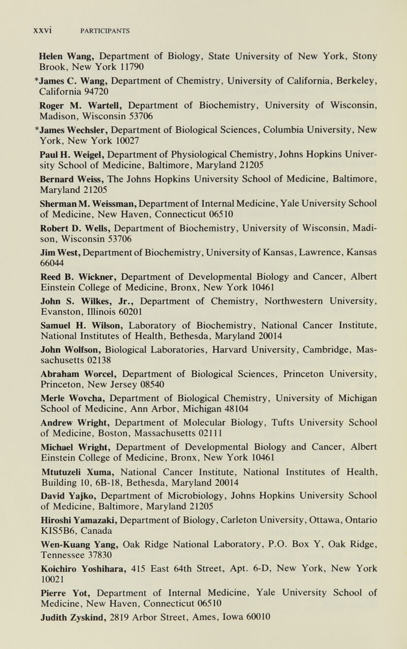 xxvi PARTICIPANTS Helen Wang, Department of Biology, State University of New York, Stony Brook, New York 11790 *James C. Wang, Department of Chemistry, University of California, Berkeley, California 94720 Roger M. Warteil, Department of Biochemistry, University of Wisconsin, Madison, Wisconsin 53706 *James Wechsler, Department of Biological Sciences, Columbia University, New York, New York 10027 Paul H. Weigel, Department of Physiological Chemistry, Johns Hopkins Univer¬ sity School of Medicine, Baltimore, Maryland 21205 Bernard Weiss, The Johns Hopkins University School of Medicine, Baltimore, Maryland 21205 Sherman M. Weissman, Department of Internal Medicine, Yale University School of Medicine, New Haven, Connecticut 06510 Robert D. Wells, Department of Biochemistry, University of Wisconsin, Madi¬ son, Wisconsin 53706 Jim West, Department of Biochemistry, University of Kansas, Lawrence, Kansas 66044 Reed B. Wickner, Department of Developmental Biology and Cancer, Albert Einstein College of Medicine, Bronx, New York 10461 John S. Wilkes, Jr., Department of Chemistry, Northwestern University, Evanston, Illinois 60201 Samuel H. Wilson, Laboratory of Biochemistry, National Cancer Institute, National Institutes of Health, Bethesda, Maryland 20014 John Wolfson, Biological Laboratories, Harvard University, Cambridge, Mas¬ sachusetts 02138 Abraham Worcel, Department of Biological Sciences, Princeton University, Princeton, New Jersey 08540 Merle Wovcha, Department of Biological Chemistry, University of Michigan School of Medicine, Ann Arbor, Michigan 48104 Andrew Wright, Department of Molecular Biology, Tufts University School of Medicine, Boston, Massachusetts 02111 Michael Wright, Department of Developmental Biology and Cancer, Albert Einstein College of Medicine, Bronx, New York 10461 Mtutuzeli Xuma, National Cancer Institute, National Institutes of Health, Building 10, 6B-18, Bethesda, Maryland 20014 David Yajko, Department of Microbiology, Johns Hopkins University School of Medicine, Baltimore, Maryland 21205 Hiroshi Yamazaki, Department of Biology, Carleton University, Ottawa, Ontario KIS5B6, Canada Wen-Kuang Yang, Oak Ridge National Laboratory, P.O. Box Y, Oak Ridge, Tennessee 37830 Koichiro Yoshihara, 415 East 64th Street, Apt. 6-D, New York, New York 10021 Pierre Yot, Department of Internal Medicine, Yale University School of Medicine, New Haven, Connecticut 06510 Judith Zyskind, 2819 Arbor Street, Ames, Iowa 60010