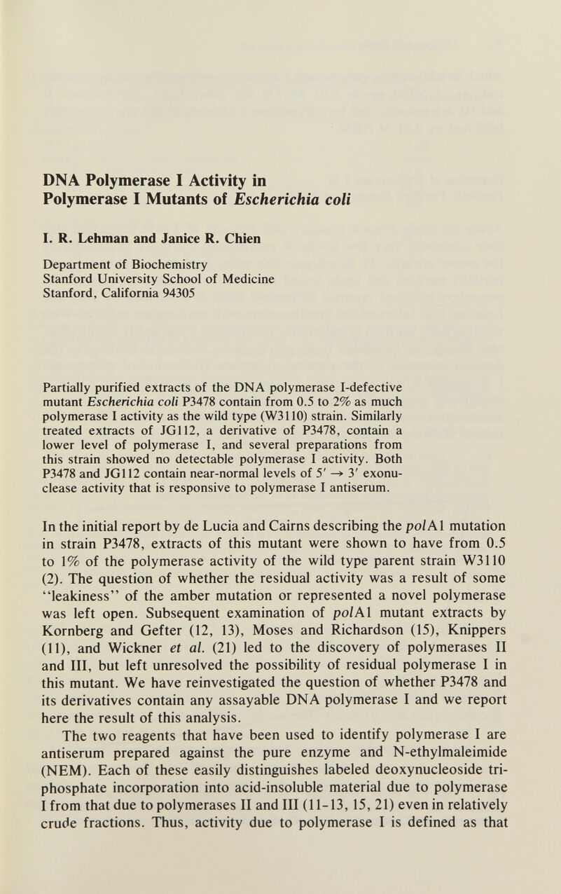 DNA Polymerase I Activity in Polymerase I Mutants of Escherichia coli 1. R. Lehman and Janice R. Chien Department of Biochemistry Stanford University School of Medicine Stanford, California 94305 Partially purified extracts of the DNA polymerase I-defective mutant Escherichia coli P3478 contain from 0.5 to 2% as much polymerase I activity as the wild type (W3110) strain. Similarly treated extracts of JG112, a derivative of P3478, contain a lower level of polymerase I, and several preparations from this strain showed no detectable polymerase I activity. Both P3478 and JG112 contain near-normal levels of 5' ^ 3' exonu- clease activity that is responsive to polymerase I antiserum. In the initial report by de Lucia and Cairns describing the pol Al mutation in strain P3478, extracts of this mutant were shown to have from 0.5 to 1% of the polymerase activity of the wild type parent strain W3110 (2). The question of whether the residual activity was a result of some leakiness of the amber mutation or represented a novel polymerase was left open. Subsequent examination of pol Al mutant extracts by Kornberg and Gefter (12, 13), Moses and Richardson (15), Knippers (11), and Wickner et al. (21) led to the discovery of polymerases II and III, but left unresolved the possibility of residual polymerase I in this mutant. We have reinvestigated the question of whether P3478 and its derivatives contain any assayable DNA polymerase I and we report here the result of this analysis. The two reagents that have been used to identify polymerase I are antiserum prepared against the pure enzyme and N-ethylmaleimide (NEM). Each of these easily distinguishes labeled deoxynucleoside tri¬ phosphate incorporation into acid-insoluble material due to polymerase I from that due to polymerases II and III (11-13,15, 21) even in relatively crude fractions. Thus, activity due to polymerase I is defined as that