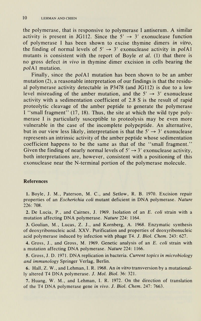 10 LEHMAN AND CHIEN the polymerase, that is responsive to polymerase I antiserum. A similar activity is present in JG112. Since the 5' —> 3' exonuclease function of polymerase I has been shown to excise thymine dimers in vitro, the finding of normal levels of 5' 3' exonuclease activity in pol Al mutants is consistent with the report of Boyle et al. (1) that there is no gross defect in vivo in thymine dimer excision in cells bearing the pol Al mutation. Finally, since the polAl mutation has been shown to be an amber mutation (2), a reasonable interpretation of our findings is that the residu¬ al polymerase activity detectable in P3478 (and JG112) is due to a low level misreading of the amber mutation, and the 5' ^ 3' exonuclease activity with a sedimentation coefficient of 2.8 S is the result of rapid proteolytic cleavage of the amber peptide to generate the polymerase I small fragment (17, 18). Thus, the site at which the wild type poly¬ merase I is particularly susceptible to proteolysis may be even more vulnerable in the case of the incomplete polypeptide. An alternative, but in our view less likely, interpretation is that the 5' ^ 3' exonuclease represents an intrinsic activity of the amber peptide whose sedimentation coefficient happens to be the same as that of the small fragment. Given the finding of nearly normal levels of 5' ^ 3' exonuclease activity, both interpretations are, however, consistent with a positioning of this exonuclease near the N-terminal portion of the polymerase molecule. References 1. Boyle, J. M., Paterson, M. C., and Setlow, R. B. 1970. Excision repair properties of an Escherichia coli mutant deficient in DNA polymerase. Nature 226: 708. 2. De Lucia, P., and Cairnes, J. 1969. Isolation of an E. coll strain with a mutation affecting DNA polymerase. Nature 224: 1164. 3. Goulian, M., Lucas, Z. J., and Romberg, A. 1968. Enzymatic synthesis of deoxyribonucleic acid. XXV. Purification and properties of deoxyribonucleic acid polymerase induced by infection with phage T4. J. Biol. Chem. 243; 627. 4. Gross, J., and Gross, M. 1969. Genetic analysis of an E. coli strain with a mutation affecting DNA polymerase. Nature 224: 1166. 5. Gross, J. D. 1971. DNA replication in bacteria. Current topics in microbiology and immunology Springer Verlag, Berlin. 6. Hall, Z. W., and Lehman, L R. 1968. An in v/iro transversion by a mutational- ly altered T4 DNA polymerase. J. Mol. Biol. 36: 321. 7. Huang, W. M., and Lehman, I. R. 1972. On the direction of translation of the T4 DNA polymerase gene in vivo. J. Biol. Chem. 247: 7663.
