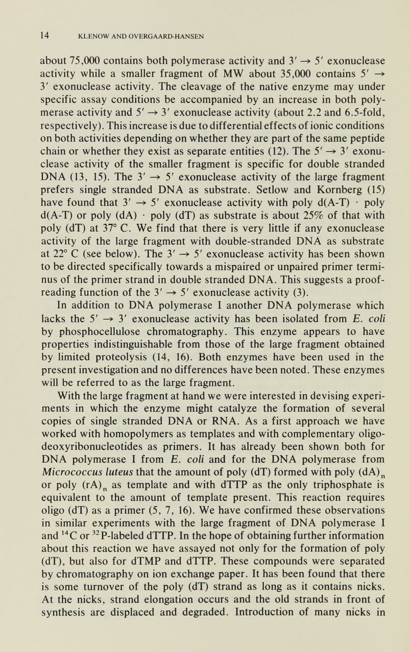 14 KLENOW AND OVERGAARD-HANSEN about 75,000 contains both polymerase activity and 3' 5' exonuclease activity while a smaller fragment of MW about 35,000 contains 5' —» 3' exonuclease activity. The cleavage of the native enzyme may under specific assay conditions be accompanied by an increase in both poly¬ merase activity and 5' 3' exonuclease activity (about 2.2 and 6.5-fold, respectively). This increase is due to differential effects of ionic conditions on both activities depending on whether they are part of the same peptide chain or whether they exist as separate entities (12). The 5' ^ 3' exonu¬ clease activity of the smaller fragment is specific for double stranded DNA (13, 15). The 3' ^ 5' exonuclease activity of the large fragment prefers single stranded DNA as substrate. Setlow and Kornberg (15) have found that 3' ^ 5' exonuclease activity with poly d(A-T) • poly d(A-T) or poly (dA) • poly (dT) as substrate is about 25% of that with poly (dT) at 37° C. We find that there is very little if any exonuclease activity of the large fragment with double-stranded DNA as substrate at 22° С (see below). The 3' ^ 5' exonuclease activity has been shown to be directed specifically towards a mispaired or unpaired primer termi¬ nus of the primer strand in double stranded DNA. This suggests a proof¬ reading function of the 3' 5' exonuclease activity (3). In addition to DNA polymerase I another DNA polymerase which lacks the 5' 3' exonuclease activity has been isolated from E. coli by phosphocellulose chromatography. This enzyme appears to have properties indistinguishable from those of the large fragment obtained by limited proteolysis (14, 16). Both enzymes have been used in the present investigation and no differences have been noted. These enzymes will be referred to as the large fragment. With the large fragment at hand we were interested in devising experi¬ ments in which the enzyme might catalyze the formation of several copies of single stranded DNA or RNA. As a first approach we have worked with homopolymers as templates and with complementary oligo- deoxyribonucleotides as primers. It has already been shown both for DNA polymerase I from E. coli and for the DNA polymerase from Micrococcus luteus that the amount of poly (dT) formed with poly (dA)„ or poly (rA)„ as template and with dTTP as the only triphosphate is equivalent to the amount of template present. This reaction requires oligo (dT) as a primer (5, 7, 16). We have confirmed these observations in similar experiments with the large fragment of DNA polymerase I and or ^^P-labeled dTTP. In the hope of obtaining further information about this reaction we have assayed not only for the formation of poly (dT), but also for dTMP and dTTP. These compounds were separated by chromatography on ion exchange paper. It has been found that there is some turnover of the poly (dT) strand as long as it contains nicks. At the nicks, strand elongation occurs and the old strands in front of synthesis are displaced and degraded. Introduction of many nicks in