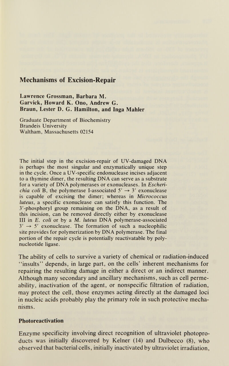 Mechanisms of Excision-Repair Lawrence Grossman, Barbara M. Garvick, Howard K. Ono, Andrew G. Braun, Lester D. G. Hamilton, and Inga Mahler Graduate Department of Biochemistry Brandeis University Waltham, Massachusetts 02154 The initial step in the excision-repair of UV-damaged DNA is perhaps the most singular and enzymatically unique step in the cycle. Once a UV-specific endonuclease incises adjacent to a thymine dimer, the resulting DNA can serve as a substrate for a variety of DNA polymerases or exonucleases. In Escheri¬ chia coli В, the polymerase I-associated 5' ^ 3' exonuclease is capable of excising the dimer; whereas in Micrococcus luteus, a specific exonuclease can satisfy this function. The 3'-phosphoryl group remaining on the DNA, as a result of this incision, can be removed directly either by exonuclease III in E. coli or by a M. luteus DNA polymerase-associated 3' ^ 5' exonuclease. The formation of such a nucleophilic site provides for polymerization by DNA polymerase. The final portion of the repair cycle is potentially reactivatable by poly¬ nucleotide ligase. The ability of cells to survive a variety of chemical or radiation-induced insults depends, in large part, on the cells' inherent mechanisms for repairing the resulting damage in either a direct or an indirect manner. Although many secondary and ancillary mechanisms, such as cell perme¬ ability, inactivation of the agent, or nonspecific filtration of radiation, may protect the cell, those enzymes acting directly at the damaged loci in nucleic acids probably play the primary role in such protective mecha¬ nisms. Photoreactivation Enzyme specificity involving direct recognition of ultraviolet photopro- ducts was initially discovered by Keiner (14) and Dulbecco (8), who observed that bacterial cells, initially inactivated by ultraviolet irradiation,