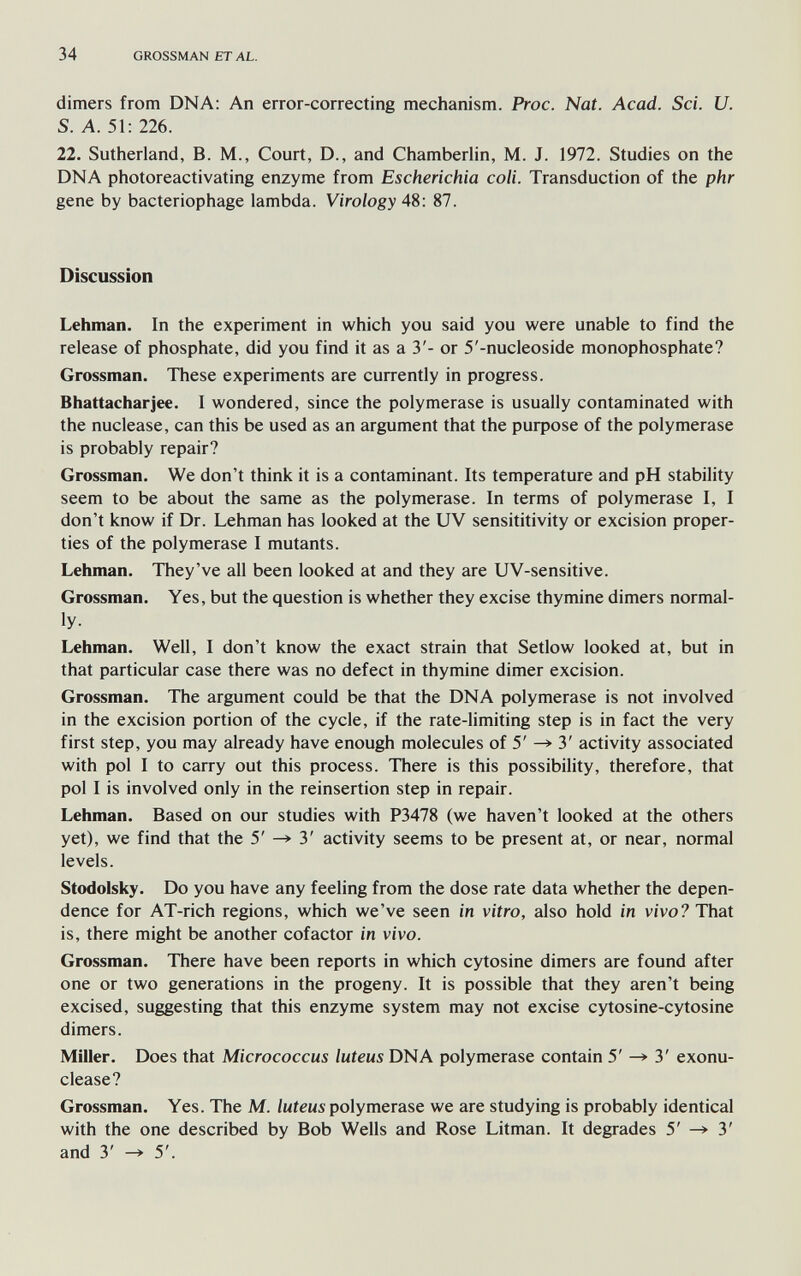 34 GROSSMAN ET AL. dimers from DNA: An error-correcting mechanism. Proc. Nat. Acad. Sci. U. S. A. 51: 226. 22. Sutherland, B. M., Court, D., and Chamberlin, M. J. 1972. Studies on the DNA photoreactivating enzyme from Escherichia coli. Transduction of the phr gene by bacteriophage lambda. Virology 4S: 87. Discussion Lehman. In the experiment in which you said you were unable to find the release of phosphate, did you find it as a 3'- or 5'-nucleoside monophosphate? Grossman. These experiments are currently in progress. Bhattacharjee. I wondered, since the polymerase is usually contaminated with the nuclease, can this be used as an argument that the purpose of the polymerase is probably repair? Grossman. We don't think it is a contaminant. Its temperature and pH stability seem to be about the same as the polymerase. In terms of polymerase I, I don't know if Dr. Lehman has looked at the UV sensititivity or excision proper¬ ties of the polymerase I mutants. Lehman. They've all been looked at and they are UV-sensitive. Grossman. Yes, but the question is whether they excise thymine dimers normal¬ ly- Lehman. Well, I don't know the exact strain that Setlow looked at, but in that particular case there was no defect in thymine dimer excision. Grossman. The argument could be that the DNA polymerase is not involved in the excision portion of the cycle, if the rate-limiting step is in fact the very first step, you may already have enough molecules of 5' 3' activity associated with pol I to carry out this process. There is this possibility, therefore, that pol I is involved only in the reinsertion step in repair. Lehman. Based on our studies with P3478 (we haven't looked at the others yet), we find that the 5' —» 3' activity seems to be present at, or near, normal levels. Stodolsky. Do you have any feeling from the dose rate data whether the depen¬ dence for AT-rich regions, which we've seen in vitro, also hold in vivo? That is, there might be another cofactor in vivo. Grossman. There have been reports in which cytosine dimers are found after one or two generations in the progeny. It is possible that they aren't being excised, suggesting that this enzyme system may not excise cytosine-cytosine dimers. Miller. Does that Micrococcus luteus DNA polymerase contain 5' ^ 3' exonu- clease? Grossman. Yes. The M. polymerase we are studying is probably identical with the one described by Bob Wells and Rose Litman. It degrades 5' ^ 3' and 3' -> 5'.