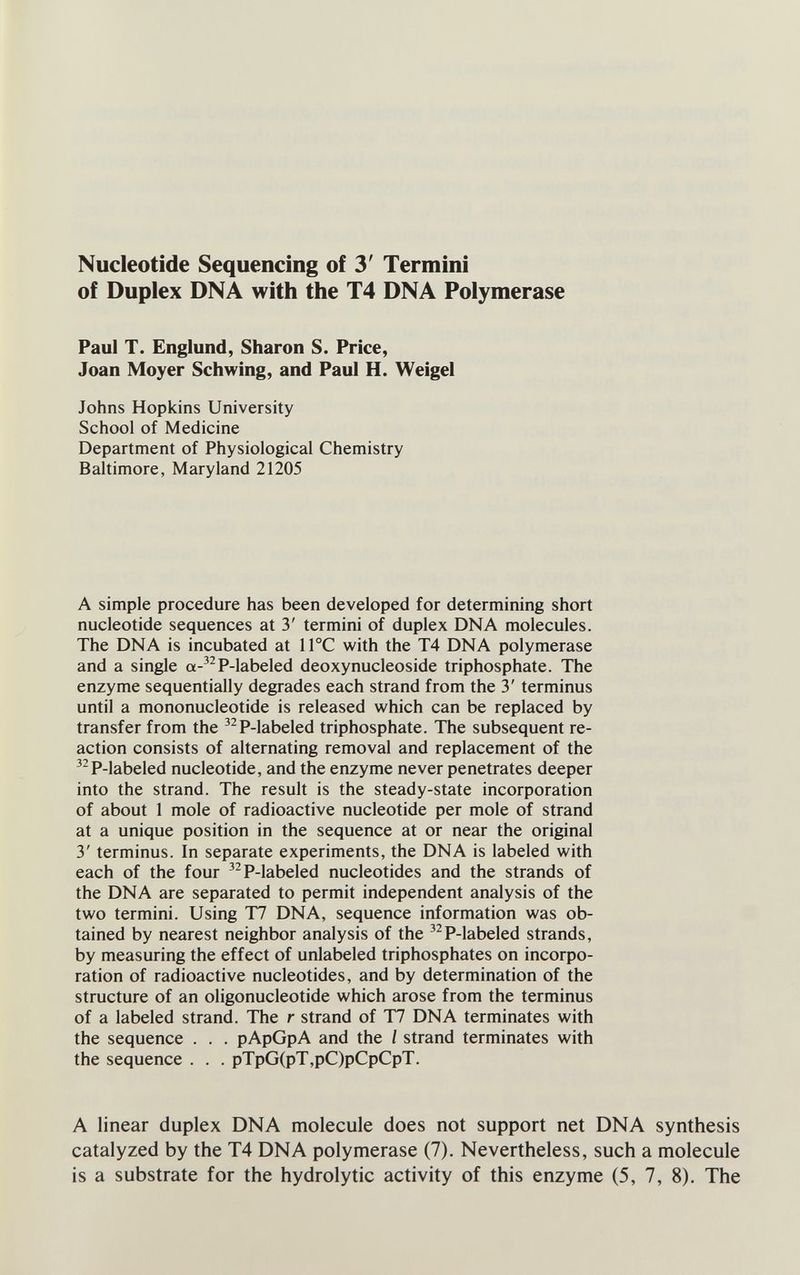 Nucleotide Sequencing of 3' Termini of Duplex DNA with the T4 DNA Polymerase Paul T. Englund, Sharon S. Price, Joan Moyer Schwing, and Paul H. Weigel Johns Hopkins University School of Medicine Department of Physiological Chemistry Baltimore, Maryland 21205 A simple procedure has been developed for determining short nucleotide sequences at 3' termini of duplex DNA molecules. The DNA is incubated at 1ГС with the T4 DNA polymerase and a single a-'^P-labeled deoxynucleoside triphosphate. The enzyme sequentially degrades each strand from the 3' terminus until a mononucleotide is released which can be replaced by transfer from the ^^P-labeled triphosphate. The subsequent re¬ action consists of alternating removal and replacement of the '^P-labeled nucleotide, and the enzyme never penetrates deeper into the strand. The result is the steady-state incorporation of about 1 mole of radioactive nucleotide per mole of strand at a unique position in the sequence at or near the original 3' terminus. In separate experiments, the DNA is labeled with each of the four ^^P-labeled nucleotides and the strands of the DNA are separated to permit independent analysis of the two termini. Using T7 DNA, sequence information was ob¬ tained by nearest neighbor analysis of the ^^P-labeled strands, by measuring the effect of unlabeled triphosphates on incorpo¬ ration of radioactive nucleotides, and by determination of the structure of an oligonucleotide which arose from the terminus of a labeled strand. The r strand of T7 DNA terminates with the sequence . . . pApGpA and the / strand terminates with the sequence . . . pTpG(pT,pC)pCpCpT. A linear duplex DNA molecule does not support net DNA synthesis catalyzed by the T4 DNA polymerase (7). Nevertheless, such a molecule is a substrate for the hydrolytic activity of this enzyme (5, 7, 8). The