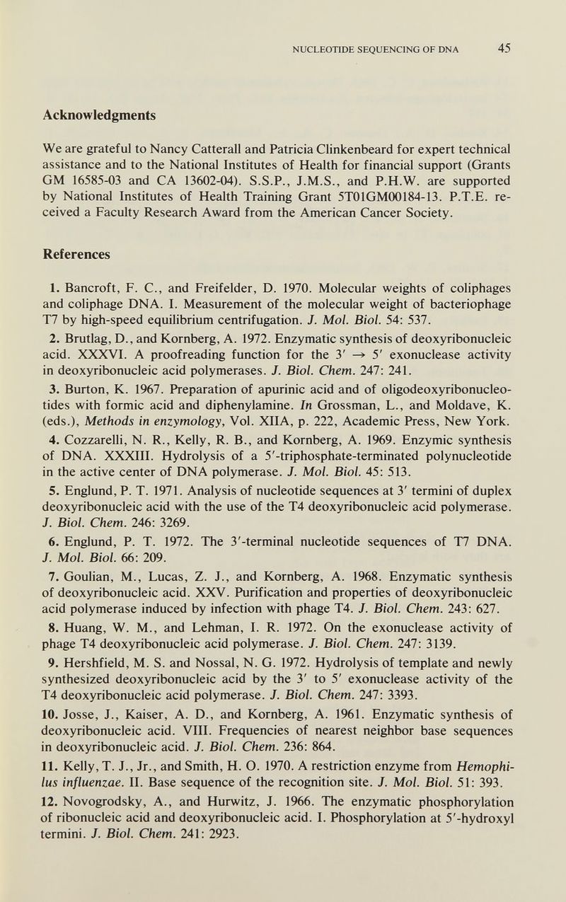 NUCLEOTIDE SEQUENCING OF DNA 45 Acknowledgments We are grateful to Nancy Catterall and Patricia Clinkenbeard for expert technical assistance and to the National Institutes of Health for financial support (Grants GM 16585-03 and CA 13602-04). S.S.P., J.M.S., and P.H.W, are supported by National Institutes of Health Training Grant 5T01GM00184-13. P.T.E. re¬ ceived a Faculty Research Award from the American Cancer Society. References 1. Bancroft, F. C., and Freifelder, D. 1970. Molecular weights of coliphages and coliphage DNA. I. Measurement of the molecular weight of bacteriophage T7 by high-speed equilibrium centrifugation. J. Mol. Biol. 54; 537. 2. Brutlag, D., and Kornberg, A. 1972. Enzymatic synthesis of deoxyribonucleic acid. XXXVI. A proofreading function for the 3' -» 5' exonuclease activity in deoxyribonucleic acid polymerases. J. Biol. Chem. 247: 241. 3. Burton, K. 1967. Preparation of apurinic acid and of oligodeoxyribonucleo- tides with formic acid and diphenylamine. In Grossman, L., and Moldave, К. (eds.). Methods in enzymology, Vol. XIIA, p. 222, Academic Press, New York. 4. Cozzarelli, N. R., Kelly, R. В., and Kornberg, A. 1969. Enzymic synthesis of DNA. XXXIII. Hydrolysis of a 5'-triphosphate-terminated polynucleotide in the active center of DNA polymerase. J. Mol. Biol. 45: 513. 5. Englund, P. T. 1971. Analysis of nucleotide sequences at 3' termini of duplex deoxyribonucleic acid with the use of the T4 deoxyribonucleic acid polymerase. J. Biol. Chem. 246: 3269. 6. Englund, P. T. 1972. The 3'-terminal nucleotide sequences of T7 DNA. J. Mol. Biol. 66: 209. 7. Goulian, M., Lucas, Z. J., and Kornberg, A. 1968. Enzymatic synthesis of deoxyribonucleic acid. XXV. Purification and properties of deoxyribonucleic acid polymerase induced by infection with phage T4. J. Biol. Chem. 243: 627. 8. Huang, W. M., and Lehman, I. R. 1972. On the exonuclease activity of phage T4 deoxyribonucleic acid polymerase. J. Biol. Chem. 247: 3139. 9. Hershfield, M. S. and Nossal, N. G. 1972. Hydrolysis of template and newly synthesized deoxyribonucleic acid by the 3' to 5' exonuclease activity of the T4 deoxyribonucleic acid polymerase. J. Biol. Chem. 247: 3393. 10. Josse, J., Kaiser, A. D., and Kornberg, A. 1961. Enzymatic synthesis of deoxyribonucleic acid. VIII. Frequencies of nearest neighbor base sequences in deoxyribonucleic acid. J. Biol. Chem. 236: 864. 11. Kelly, T. J., Jr., and Smith, H. O. 1970. A restriction enzyme from Hemophi¬ lus influenzae. II. Base sequence of the recognition site. J. Mol. Biol. 51: 393. 12. Novogrodsky, A., and Hurwitz, J. 1966. The enzymatic phosphorylation of ribonucleic acid and deoxyribonucleic acid. I. Phosphorylation at 5'-hydroxyl termini. J. Biol. Chem. 241: 2923.