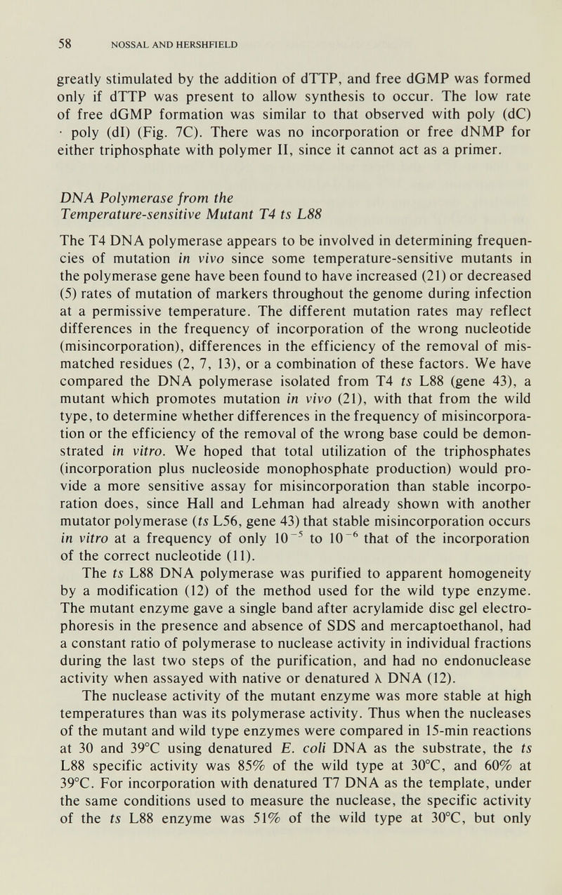 58 NOSSAL AND HERSHFIELD greatly stimulated by the addition of dTTP, and free dGMP was formed only if dTTP was present to allow synthesis to occur. The low rate of free dGMP formation was similar to that observed with poly (dC) • poly (dl) (Fig. 1С). There was no incorporation or free dNMP for either triphosphate with polymer II, since it cannot act as a primer. DNA Polymerase from the Temperature-sensitive Mutant T4 ts L88 The T4 DNA polymerase appears to be involved in determining frequen¬ cies of mutation in vivo since some temperature-sensitive mutants in the polymerase gene have been found to have increased (21) or decreased (5) rates of mutation of markers throughout the genome during infection at a permissive temperature. The different mutation rates may reflect differences in the frequency of incorporation of the wrong nucleotide (misincorporation), differences in the efficiency of the removal of mis¬ matched residues (2, 7, 13), or a combination of these factors. We have compared the DNA polymerase isolated from T4 ts L88 (gene 43), a mutant which promotes mutation in vivo (21), with that from the wild type, to determine whether differences in the frequency of misincorpora¬ tion or the efficiency of the removal of the wrong base could be demon¬ strated in vitro. We hoped that total utilization of the triphosphates (incorporation plus nucleoside monophosphate production) would pro¬ vide a more sensitive assay for misincorporation than stable incorpo¬ ration does, since Hall and Lehman had already shown with another mutator polymerase (ts L56, gene 43) that stable misincorporation occurs in vitro at a frequency of only 10^ to 10^ that of the incorporation of the correct nucleotide (11). The ts L88 DNA polymerase was purified to apparent homogeneity by a modification (12) of the method used for the wild type enzyme. The mutant enzyme gave a single band after acrylamide disc gel electro¬ phoresis in the presence and absence of SDS and mercaptoethanol, had a constant ratio of polymerase to nuclease activity in individual fractions during the last two steps of the purification, and had no endonuclease activity when assayed with native or denatured \ DNA (12). The nuclease activity of the mutant enzyme was more stable at high temperatures than was its polymerase activity. Thus when the nucleases of the mutant and wild type enzymes were compared in 15-min reactions at 30 and 39°C using denatured E. coli DNA as the substrate, the ts L88 specific activity was 85% of the wild type at 30°C, and 60% at 39°C. For incorporation with denatured T7 DNA as the template, under the same conditions used to measure the nuclease, the specific activity of the ts L88 enzyme was 51% of the wild type at 30°C, but only