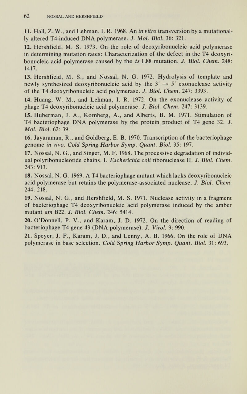 62 NOSSAL AND HERSHFIELD 11. Hall, Z. W., and Lehman, I. R. 1968. An in vitro transversion by a mutational- ly altered T4-induced DNA polymerase. J. Mol. Biol. 36: 321. 12. Hershfield, M. S. 1973. On the role of deoxyribonucleic acid polymerase in determining mutation rates: Characterization of the defect in the T4 deoxyri¬ bonucleic acid polymerase caused by the ts L88 mutation. J. Biol. Chem. 248: 1417. 13. Hershfield, M. S., and Nossal, N. G. 1972. Hydrolysis of template and newly synthesized deoxyribonucleic acid by the 3' 5' exonuclease activity of the T4 deoxyribonucleic acid polymerase. J. Biol. Chem. 247: 3393. 14. Huang, W. M., and Lehman, L R. 1972. On the exonuclease activity of phage T4 deoxyribonucleic acid polymerase. J. Biol. Chem. 247: 3139. 15. Huberman, J. A., Romberg, A., and Alberts, B. M. 1971. Stimulation of T4 bacteriophage DNA polymerase by the protein product of T4 gene 32. J. Mol. Biol. 62: 39. 16. Jayaraman, R., and Goldberg, E. B. 1970. Transcription of the bacteriophage genome in vivo. Cold Spring Harbor Symp. Quant. Biol. 35: 197. 17. Nossal, N. G., and Singer, M. F. 1968. The processive degradation of individ¬ ual polyribonucleotide chains. L Escherichia coli ribonuclease П. J. Biol. Chem. 243: 913. 18. Nossal, N. G. 1969. A T4 bacteriophage mutant which lacks deoxyribonucleic acid polymerase but retains the polymerase-associated nuclease. J. Biol. Chem. 244: 218. 19. Nossal, N. G., and Hershfield, M. S. 1971. Nuclease activity in a fragment of bacteriophage T4 deoxyribonucleic acid polymerase induced by the amber mutant am B22. J. Biol. Chem. 246: 5414. 20. O'Donnell, P. V., and Karam, J. D. 1972. On the direction of reading of bacteriophage T4 gene 43 (DNA polymerase). J. Virol. 9: 990. 21. Speyer, J. F., Karam, J. D., and Lenny, A. B. 1966. On the role of DNA polymerase in base selection. Cold Spring Harbor Symp. Quant. Biol. 31: 693.