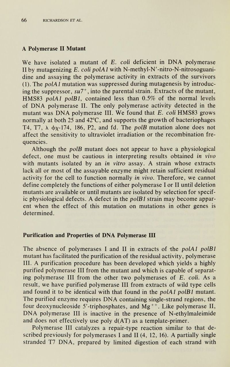 66 RICHARDSON ET AL. A Polymerase II Mutant We have isolated a mutant of E. coli deficient in DNA polymerase II by mutagenizing E. coli polAl with N-methyl-N'-nitro-N-nitrosoguani- dine and assaying the polymerase activity in extracts of the survivors (1). The polAl mutation was suppressed during mutagenesis by introduc¬ ing the suppressor, into the parental strain. Extracts of the mutant, HMS83 polAl polBl, contained less than 0.5% of the normal levels of DNA polymerase II. The only polymerase activity detected in the mutant was DNA polymerase III. We found that E. coli HMS83 grows normally at both 25 and 42°C, and supports the growth of bacteriophages T4, T7, \ фх-174, 186, P2, and fd. The polB mutation alone does not affect the sensitivity to ultraviolet irradiation or the recombination fre¬ quencies. Although the polB mutant does not appear to have a physiological defect, one must be cautious in interpreting results obtained in vivo with mutants isolated by an in vitro assay. A strain whose extracts lack all or most of the assayable enzyme might retain sufficient residual activity for the cell to function normally in vivo. Therefore, we cannot define completely the functions of either polymerase I or II until deletion mutants are available or until mutants are isolated by selection for specif¬ ic physiological defects. A defect in the polBl strain may become appar¬ ent when the effect of this mutation on mutations in other genes is determined. Purification and Properties of DNA Polymerase III The absence of polymerases I and II in extracts of the polAl polBl mutant has facilitated the purification of the residual activity, polymerase III. A purification procedure has been developed which yields a highly purified polymerase III from the mutant and which is capable of separat¬ ing polymerase III from the other two polymerases of E. coli. As a result, we have purified polymerase III from extracts of wild type cells and found it to be identical with that found in the polAl polBl mutant. The purified enzyme requires DNA containing single-strand regions, the four deoxynucleoside 5'-triphosphates, and Mg^^. Like polymerase II, DNA polymerase III is inactive in the presence of N-ethylmaleimide and does not effectively use poly d(AT) as a template-primer. Polymerase III catalyzes a repair-type reaction similar to that de¬ scribed previously for polymerases I and II (4, 12, 16). A partially single stranded T7 DNA, prepared by limited digestion of each strand with