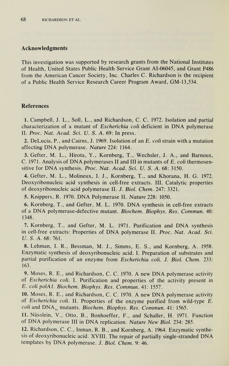 68 RICHARDSON ET AL. Acknowledgments This investigation was supported by research grants from the National Institutes of Health, United States Public Health Service Grant AI-06045, and Grant P486 from the American Cancer Society, Inc. Charles C. Richardson is the recipient of a Public Health Service Research Career Program Award, GM-13,534. References 1. Campbell, J. L., Soil, L., and Richardson, C. C. 1972. Isolation and partial characterization of a mutant of Escherichia coli deficient in DNA polymerase II. Proc. Nat. Acad. Sci. U. S. A. 69: In press. 2. DeLucia, P., and Cairns, J. 1969. Isolation of an E. coli strain with a mutation affecting DNA polymerase. Nature 224: 1164. 3. Gefter, M. L., Hirota, Y., Kornberg, T., Wechsler, J. A., and Barnoux, C. 1971. Analysis of DNA polymerases II and III in mutants of E. coli thermosen- sitive for DNA synthesis. Proc. Nat. Acad. Sci. U. S. A. 68: 3150. 4. Gefter, M. L., Molineux, I. J., Kornberg, T., and Khorana, H. G. 1972. Deoxyribonucleic acid synthesis in cell-free extracts. III. Catalytic properties of deoxyribonucleic acid polymerase II. J. Biol. Chem. 247: 3321. 5. Knippers, R. 1970. DNA Polymerase II. Nature 228: 1050. 6. Kornberg, T., and Gefter, M. L. 1970. DNA synthesis in cell-free extracts of a DNA polymerase-defective mutant. Biochem. Biophys. Res. Commun. 40: 1348. 7. Kornberg, T., and Gefter, M. L. 1971. Purification and DNA synthesis in cell-free extracts: Properties of DNA polymerase II. Proc. Nat. Acad. Sci. и. S. A. 68: 761. 8. Lehman, I. R., Bessman, M. J., Simms, E. S., and Kornberg, A. 1958. Enzymatic synthesis of deoxyribonucleic acid. I. Preparation of substrates and partial purification of an enzyme from Escherichia coli. J. Biol. Chem. 233: 163. 9. Moses, R. E., and Richardson, C. C. 1970. A new DNA polymerase activity of Escherichia coli. I. Purification and properties of the activity present in E. coli polAl. Biochem. Biophys. Res. Commun. 41: 1557. 10. Moses, R. E., and Richardson, C. C. 1970. A new DNA polymerase activity of Escherichia coli. II. Properties of the enzyme purified from wild-type E. coli and DNAjj mutants. Biochem. Biophys. Res. Commun. 41: 1565. 11. Nüsslein, v.. Otto, В., Bonhoeffer, F., and Schaller, H. 1971. Function of DNA polymerase III in DNA replication. Nature New Biol. 234: 285. 12. Richardson, C. C., Inman, R. В., and Kornberg, A. 1964. Enzymatic synthe¬ sis of deoxyribonucleic acid. XVIII. The repair of partially single-stranded DNA templates by DNA polymerase. J. Biol. Chem. 9: 46.