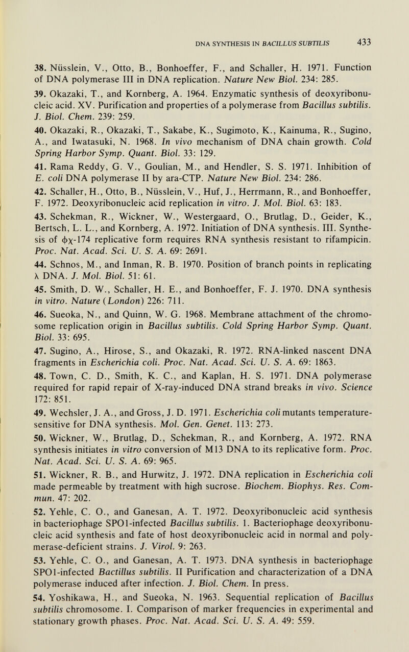 DNA SYNTHESIS IN BACILLUS SUBTILIS 433 38. Nüsslein, V., Otto, В., Bonhoeffer, F., and Schaller, H. 1971. Function of DNA polymerase III in DNA replication. Nature New Biol. 234: 285. 39. Okazaki, T., and Kornberg, A. 1964. Enzymatic synthesis of deoxyribonu¬ cleic acid. XV. Purification and properties of a polymerase from Bacillus subtilis. J. Biol. Chem. 239: 259. 40. Okazaki, R., Okazaki, T., Sakabe, K., Sugimoto, K., Kainuma, R., Sugino, A., and Iwatasuki, N. 1968. In vivo mechanism of DNA chain growth. Cold Spring Harbor Symp. Quant. Biol. 33: 129. 41. Rama Reddy, G. V., Goulian, M., and Hendler, S. S. 1971. Inhibition of E. coli DNA polymerase II by ara-CTP. Nature New Biol. 234: 286. 42. Schaller, H., Otto, В., Nüsslein, V., Huf, J., Herrmann, R., and Bonhoeffer, F. 1972. Deoxyribonucleic acid replication in vitro. J. Mol. Biol. 63: 183. 43. Schekman, R., Wickner, W., Westergaard, O., Brutlag, D., Geider, K., Bertsch, L. L., and Romberg, A. 1972. Initiation of DNA synthesis. III. Synthe¬ sis of фх-174 replicative form requires RNA synthesis resistant to rifampicin. Proc. Nat. Acad. Sci. U. S. A. 69: 2691. 44. Schnos, M., and Inman, R. B. 1970. Position of branch points in replicating X DNA. J. Mol. Biol. 51: 61. 45. Smith, D. W., Schaller, H. В., and Bonhoeffer, F. J. 1970. DNA synthesis in vitro. Nature (London) 226: 711. 46. Sueoka, N., and Quinn, W. G. 1968. Membrane attachment of the chromo¬ some replication origin in Bacillus subtilis. Cold Spring Harbor Symp. Quant. Biol. 33: 695. 47. Sugino, A., Hirose, S., and Okazaki, R. 1972. RNA-linked nascent DNA fragments in Escherichia coli. Proc. Nat. Acad. Sci. U. S. A. 69: 1863. 48. Town, C. D., Smith, K. C., and Kaplan, H. S. 1971. DNA polymerase required for rapid repair of X-ray-induced DNA strand breaks in vivo. Science 172: 851. 49. Wechsler, J. A., and Gross, J. D. 1971. Escherichia co/i mutants temperature- sensitive for DNA synthesis. Mol. Gen. Genet. 113: 273. 50. Wickner, W., Brutlag, D., Schekman, R., and Kornberg, A. 1972. RNA synthesis initiates in vitro conversion of M13 DNA to its replicative form. Proc. Nat. Acad. Sci. U. S. A. 69: 965. 51. Wickner, R. В., and Hurwitz, J. 1972. DNA replication in Escherichia coli made permeable by treatment with high sucrose. Biochem. Biophys. Res. Com¬ mun. 47: 202. 52. Yehle, C. O., and Ganesan, A. T. 1972. Deoxyribonucleic acid synthesis in bacteriophage SPOl-infected Bacillus subtilis. 1. Bacteriophage deoxyribonu¬ cleic acid synthesis and fate of host deoxyribonucleic acid in normal and poly- merase-deficient strains. J. Virol. 9: 263. 53. Yehle, C. O., and Ganesan, A. T. 1973. DNA synthesis in bacteriophage SPOl-infected Bactillus subtilis. II Purification and characterization of a DNA polymerase induced after infection. J. Biol. Chem. In press. 54. Yoshikawa, H., and Sueoka, N. 1963. Sequential replication of Bacillus subtilis chromosome. I. Comparison of marker frequencies in experimental and stationary growth phases. Proc. Nat. Acad. Sci. U. S. A. 49: 559.