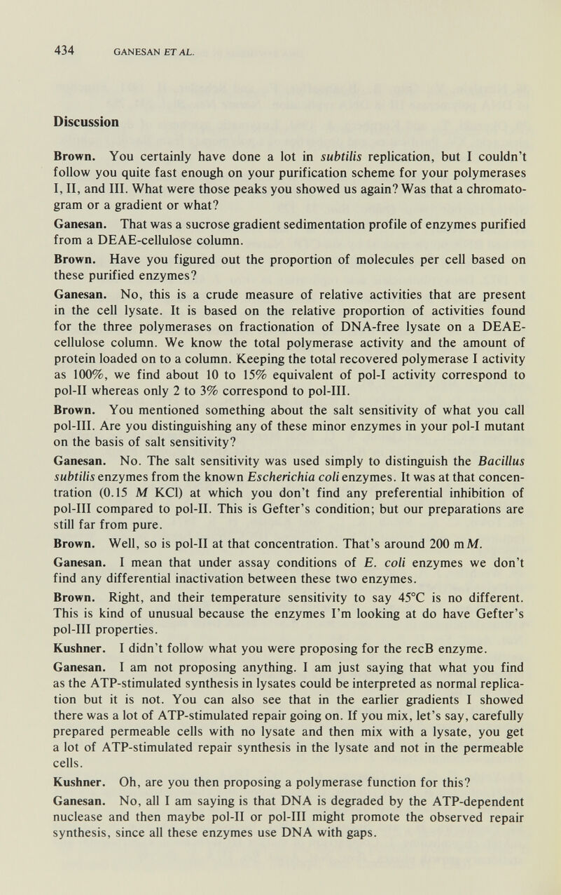 434 GANESAN ETAL. Discussion Brown. You certainly have done a lot in subtilis replication, but I couldn't follow you quite fast enough on your purification scheme for your polymerases I, II, and III. What were those peaks you showed us again? Was that a chromato- gram or a gradient or what? Ganesan. That was a sucrose gradient sedimentation profile of enzymes purified from a DEAE-cellulose column. Brown. Have you figured out the proportion of molecules per cell based on these purified enzymes? Ganesan. No, this is a crude measure of relative activities that are present in the cell lysate. It is based on the relative proportion of activities found for the three polymerases on fractionation of DNA-free lysate on a DEAE- cellulose column. We know the total polymerase activity and the amount of protein loaded on to a column. Keeping the total recovered polymerase I activity as 100%, we find about 10 to 15% equivalent of pol-I activity correspond to pol-II whereas only 2 to 3% correspond to pol-III. Brown. You mentioned something about the salt sensitivity of what you call pol-III. Are you distinguishing any of these minor enzymes in your pol-I mutant on the basis of salt sensitivity? Ganesan. No. The salt sensitivity was used simply to distinguish the Bacillus subtilis enzymes from the known Escherichia coli enzymes. It was at that concen¬ tration (0.15 M KCl) at which you don't find any preferential inhibition of pol-III compared to pol-II. This is Gefter's condition; but our preparations are still far from pure. Brown. Well, so is pol-II at that concentration. That's around 200 mM. Ganesan. I mean that under assay conditions of E. coli enzymes we don't find any differential inactivation between these two enzymes. Brown. Right, and their temperature sensitivity to say 45°C is no different. This is kind of unusual because the enzymes I'm looking at do have Gefter's pol-III properties. Kushner. I didn't follow what you were proposing for the recB enzyme. Ganesan. I am not proposing anything. I am just saying that what you find as the ATP-stimulated synthesis in lysates could be interpreted as normal replica¬ tion but it is not. You can also see that in the earlier gradients I showed there was a lot of ATP-stimulated repair going on. If you mix, let's say, carefully prepared permeable cells with no lysate and then mix with a lysate, you get a lot of ATP-stimulated repair synthesis in the lysate and not in the permeable cells. Kushner. Oh, are you then proposing a polymerase function for this? Ganesan. No, all I am saying is that DNA is degraded by the ATP-dependent nuclease and then maybe pol-II or pol-III might promote the observed repair synthesis, since all these enzymes use DNA with gaps.