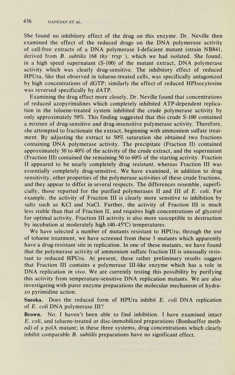 436 GANESAN ETAL. She found no inhibitory effect of the drug on this enzyme. Dr. Neville then examined the effect of the reduced drugs on the DNA polymerase activity of cell-free extracts of a DNA polymerase I-deficient mutant (strain NB841, derived from B. subtilis 168 thy~tryp~), which we had isolated. She found, in a high speed supernatant (S-100) of the mutant extract, DNA polymerase activity which was clearly drug-sensitive. The inhibitory effect of reduced HPUra, like that observed in toluene-treated cells, was specifically antagonized by high concentrations of dGTP; similarly the effect of reduced HPIsocytosine was reversed specifically by dATP. Examining the drug effect more closely, Dr. Neville found that concentrations of reduced azopyrimidines which completely inhibited ATP-dependent replica¬ tion in the toluene-treated system inhibited the crude polymerase activity by only approximately 50%. This finding suggested that this crude S-100 contained a mixture of drug-sensitive and drug-insensitive polymerase activity. Therefore, she attempted to fractionate the extract, beginning with ammonium sulfate treat¬ ment. By adjusting the extract to 50% saturation she obtained two fractions containing DNA polymerase activity. The precipitate (Fraction II) contained approximately 30 to 40% of the activity of the crude extract, and the supernatant (Fraction III) contained the remaining 50 to 60% of the starting activity. Fraction II appeared to be nearly completely drug resistant, whereas Fraction III was essentially completely drug-sensitive. We have examined, in addition to drug sensitivity, other properties of the polymerase activities of these crude fractions, and they appear to differ in several respects. The differences resemble, superfi¬ cially, those reported for the purified polymerases II and III of E. coli. For example, the activity of Fraction III is clearly more sensitive to inhibition by salts such as KCl and NaCl. Further, the activity of Fraction III is much less stable than that of Fraction II, and requires high concentrations of glycerol for optimal activity. Fraction III activity is also more susceptible to destruction by incubation at moderately high (40-45°C) temperatures. We have selected a number of mutants resistant to HPUra; through the use of toluene treatment, we have screened from these 3 mutants which apparently have a drug-resistant site in replication. In one of these mutants, we have found that the polymerase activity of ammonium sulfate fraction III is unusually resis¬ tant to reduced HPUra. At present, these rather preliminary results suggest that Fraction III contains a polymerase Ill-like enzyme which has a role in DNA replication in vivo. We are currently testing this possibility by purifying this activity from temperature-sensitive DNA replication mutants. We are also investigating with purer enzyme preparations the molecular mechanism of hydra- zo pyrimidine action. Sueoka. Does the reduced form of HPUra inhibit E. coli DNA replication of E. coli DNA polymerase III? Brown. No. I haven't been able to find inhibition. I have examined intact E. coli, and toluene-treated or disc-immobilized preparations (Bonhoeffer meth¬ od) of a pol A mutant; in these three systems, drug concentrations which clearly inhibit comparable B. subtilis preparations have no significant effect.