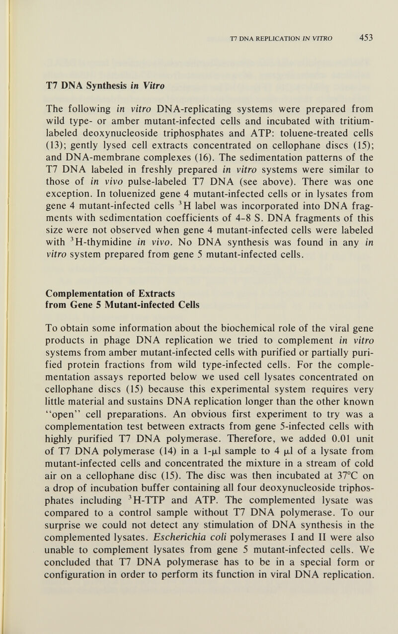 Т7 DNA REPLICATION ¡N VITRO 453 Т7 DNA Synthesis in Vitro The following in vitro DNA-replicating systems were prepared from wild type- or amber mutant-infected cells and incubated with tritium- labeled deoxynucleoside triphosphates and ATP: toluene-treated cells (13); gently lysed cell extracts concentrated on cellophane discs (15); and DNA-membrane complexes (16). The sedimentation patterns of the T7 DNA labeled in freshly prepared in vitro systems were similar to those of in vivo pulse-labeled T7 DNA (see above). There was one exception. In toluenized gene 4 mutant-infected cells or in lysates from gene 4 mutant-infected cells 'H label was incorporated into DNA frag¬ ments with sedimentation coefficients of 4-8 S. DNA fragments of this size were not observed when gene 4 mutant-infected cells were labeled with 'H-thymidine in vivo. No DNA synthesis was found in any in vitro system prepared from gene 5 mutant-infected cells. Complementation of Extracts from Gene 5 Mutant-infected Cells To obtain some information about the biochemical role of the viral gene products in phage DNA replication we tried to complement in vitro systems from amber mutant-infected cells with purified or partially puri¬ fied protein fractions from wild type-infected cells. For the comple¬ mentation assays reported below we used cell lysates concentrated on cellophane discs (15) because this experimental system requires very little material and sustains DNA replication longer than the other known open cell preparations. An obvious first experiment to try was a complementation test between extracts from gene 5-infected cells with highly purified T7 DNA polymerase. Therefore, we added 0.01 unit of T7 DNA polymerase (14) in a l-(xl sample to 4 jxl of a lysate from mutant-infected cells and concentrated the mixture in a stream of cold air on a cellophane disc (15). The disc was then incubated at 37°C on a drop of incubation buffer containing all four deoxynucleoside triphos¬ phates including 'H-TTP and ATP. The complemented lysate was compared to a control sample without T7 DNA polymerase. To our surprise we could not detect any stimulation of DNA synthesis in the complemented lysates. Escherichia coli polymerases I and II were also unable to complement lysates from gene 5 mutant-infected cells. We concluded that T7 DNA polymerase has to be in a special form or configuration in order to perform its function in viral DNA replication.
