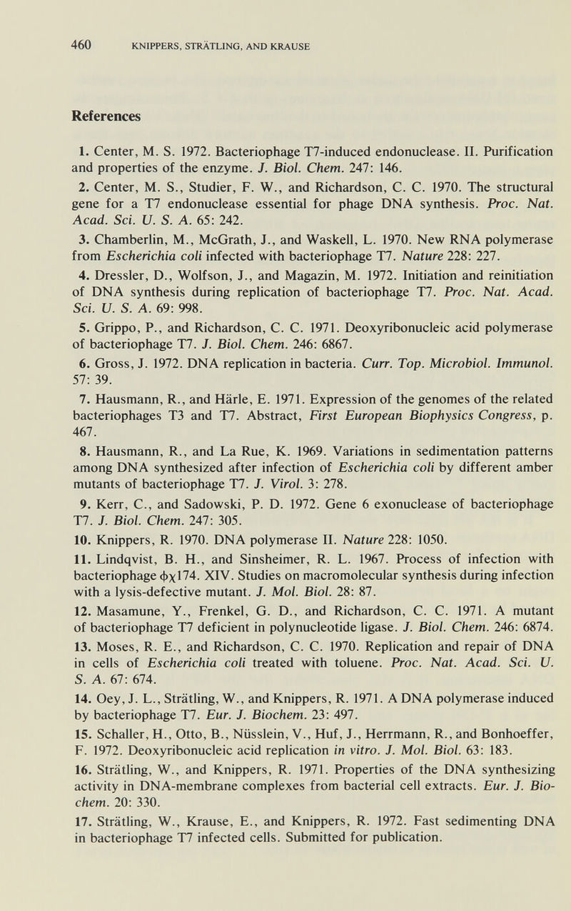 460 KNIPPERS, STRÄTLING, AND KRAUSE References 1. Center, M. S. 1972. Bacteriophage T7-induced endonuclease. II. Purification and properties of the enzyme. J. Biol. Chem. 247: 146. 2. Center, M. S., Studier, F. W., and Richardson, C. C. 1970. The structural gene for a T7 endonuclease essential for phage DNA synthesis. Proc. Nat. Acad. Sci. и. S. A. 65: 242. 3. Chamberlin, M., McGrath, J., and Waskell, L. 1970. New RNA polymerase from Escherichia coli infected with bacteriophage T7. Nature 228: 227. 4. Dressier, D., Wolfson, J., and Magazin, M. 1972. Initiation and reinitiation of DNA synthesis during replication of bacteriophage T7. Proc. Nat. Acad. Sci. и. S. A. 69: 998. 5. Grippo, P., and Richardson, C. C. 1971. Deoxyribonucleic acid polymerase of bacteriophage T7. J. Biol. Chem. 246: 6867. 6. Gross, J. 1972. DNA replication in bacteria. Curr. Top. Microbiol. Immunol. 57: 39. 7. Hausmann, R., and Härle, E. 1971. Expression of the genomes of the related bacteriophages T3 and T7. Abstract, First European Biophysics Congress, p. 467. 8. Hausmann, R., and La Rue, K. 1969. Variations in sedimentation patterns among DNA synthesized after infection of Escherichia coli by different amber mutants of bacteriophage T7. J. Virol. 3: 278. 9. Kerr, C., and Sadowski, P. D. 1972. Gene 6 exonuclease of bacteriophage T7. J. Biol. Chem. 247: 305. 10. Knippers, R. 1970. DNA polymerase II. Nature 228: 1050. 11. Lindqvist, B. H., and Sinsheimer, R. L. 1967. Process of infection with bacteriophage Фх174. XIV. Studies on macromolecular synthesis during infection with a lysis-defective mutant. J. Mol. Biol. 28: 87. 12. Masamune, Y., Frenkel, G. D., and Richardson, C. C. 1971. A mutant of bacteriophage T7 deficient in polynucleotide ligase. J. Biol. Chem. 246: 6874. 13. Moses, R. E., and Richardson, C. C. 1970. Replication and repair of DNA in cells of Escherichia coli treated with toluene. Proc. Nat. Acad. Sci. U. S. A. 67 : 674. 14. Oey, J. L., Strätling, W., and Knippers, R. 1971. A DNA polymerase induced by bacteriophage T7. Eur. J. Biochem. 23: 497. 15. Schaller, H., Otto, В., Nüsslein, V., Huf, J., Herrmann, R., and Bonhoeffer, F. 1972. Deoxyribonucleic acid replication in vitro. J. Mol. Biol. 63: 183. 16. Strätling, W., and Knippers, R. 1971. Properties of the DNA synthesizing activity in DNA-membrane complexes from bacterial cell extracts. Eur. J. Bio¬ chem. 20: 330. 17. Strätling, W., Krause, E., and Knippers, R. 1972. Fast sedimenting DNA in bacteriophage T7 infected cells. Submitted for publication.