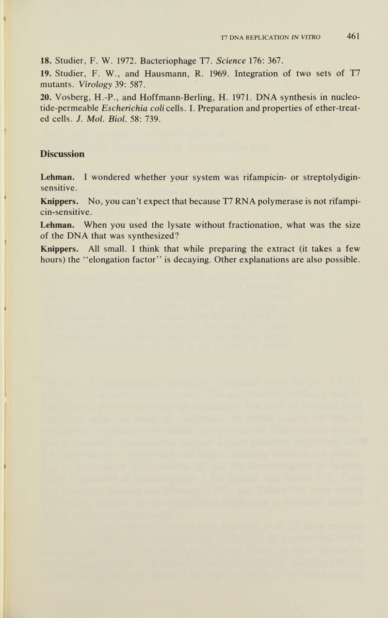 i Т7 DNA REPLICATION/N V/TRO 461 18. Studier, F. W. 1972. Bacteriophage T7. Science 176: 367. 19. Studier, F. W., and Hausmann, R. 1969. Integration of two sets of Т7 mutants. Virology 39: 587. 20. Vosberg, H.-P., and Hoffmann-Berling, H. 1971. DNA synthesis in nucleo- tide-permeable Escherichia co/i cells. I. Preparation and properties of ether-treat¬ ed cells. J. Mol. Biol. 58: 739. Discussion Lehman. I wondered whether your system was rifampicin- or streptolydigin- sensitive. Knippers. No, you can't expect that because T7 RNA polymerase is not rifampi- cin-sensitive. Lehman. When you used the lysate without fractionation, what was the size of the DNA that was synthesized? Knippers. All small. I think that while preparing the extract (it takes a few hours) the elongation factor is decaying. Other explanations are also possible. I (