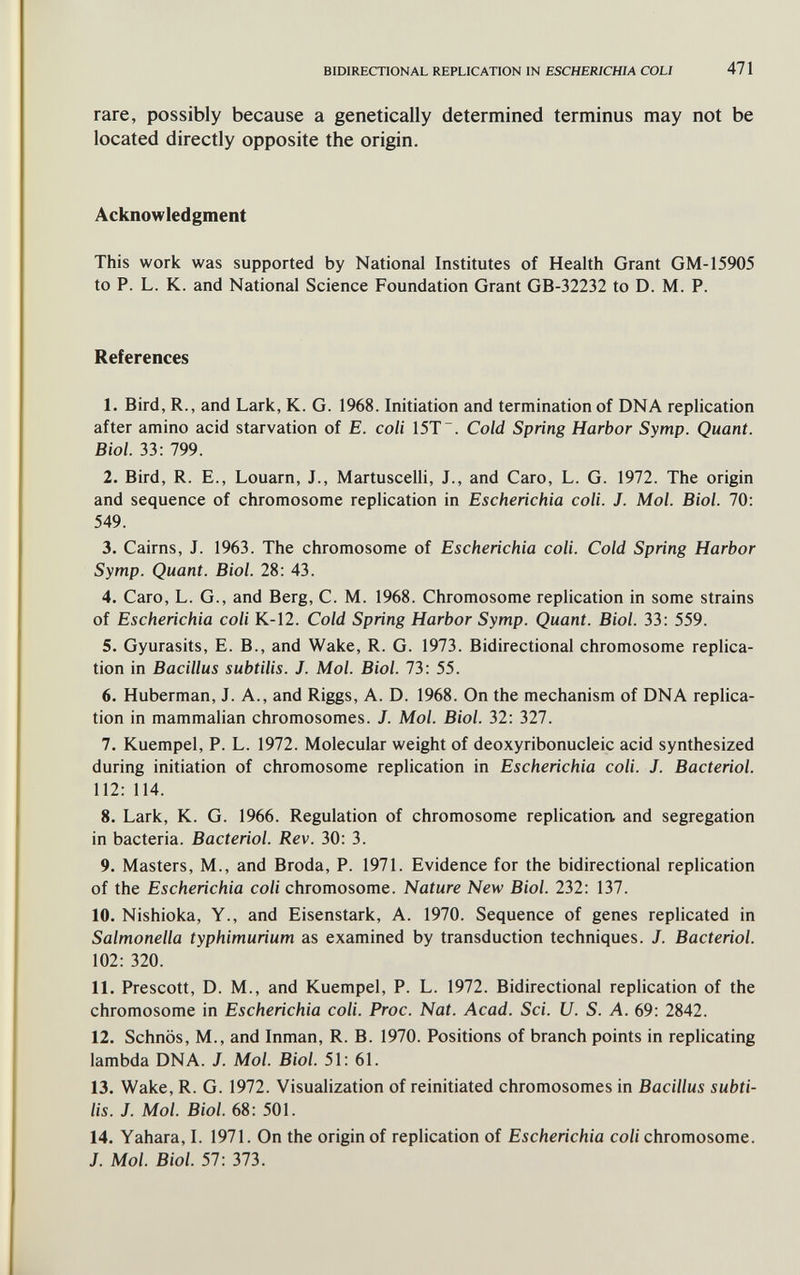 BIDIRECTIONAL REPLICATION IN ESCHERICHIA COU 471 rare, possibly because a genetically determined terminus may not be located directly opposite the origin. Acknowledgment This work was supported by National Institutes of Health Grant GM-15905 to P. L. K. and National Science Foundation Grant GB-32232 to D. M. P. References 1. Bird, R., and Lark, K. G. 1968. Initiation and termination of DNA replication after amino acid starvation of E. coli 15T~. Cold Spring Harbor Symp. Quant. Biol. 33: 799. 2. Bird, R. E., Louarn, J., Martuscelli, J., and Caro, L. G. 1972. The origin and sequence of chromosome replication in Escherichia coli. J. Mol. Biol. 70: 549. 3. Cairns, J. 1963. The chromosome of Escherichia coli. Cold Spring Harbor Symp. Quant. Biol. 28: 43. 4. Caro, L. G., and Berg, C. M. 1968. Chromosome replication in some strains of Escherichia coli K-12. Cold Spring Harbor Symp. Quant. Biol. 33: 559. 5. Gyurasits, E. В., and Wake, R. G. 1973. Bidirectional chromosome replica¬ tion in Bacillus subtilis. J. Mol. Biol. 73: 55. 6. Huberman, J. A., and Riggs, A. D. 1968. On the mechanism of DNA replica¬ tion in mammalian chromosomes. J. Mol. Biol. 32: 327. 7. Kuempel, P. L. 1972. Molecular weight of deoxyribonucleic acid synthesized during initiation of chromosome replication in Escherichia coli. J. Bacteriol. 112: 114. 8. Lark, K. G. 1966. Regulation of chromosome replication and segregation in bacteria. Bacteriol. Rev. 30: 3. 9. Masters, M., and Broda, P. 1971. Evidence for the bidirectional replication of the Escherichia coli chromosome. Nature New Biol. 232: 137. 10. Nishioka, Y., and Eisenstark, A. 1970. Sequence of genes replicated in Salmonella typhimurium as examined by transduction techniques. J. Bacteriol. 102: 320. 11. Prescott, D. M., and Kuempel, P. L. 1972. Bidirectional replication of the chromosome in Escherichia coli. Proc. Nat. Acad. Sci. U. S. A. 69: 2842. 12. Schnös, M., and Inman, R. B. 1970. Positions of branch points in replicating lambda DNA. J. Mol. Biol. 51: 61. 13. Wake, R. G. 1972. Visualization of reinitiated chromosomes in Bacillus subti¬ lis. J. Mol. Biol. 68: 501. 14. Yahara, I. 1971. On the origin of replication of Escherichia coli chromosome. J. Mol. Biol. 57: 373.
