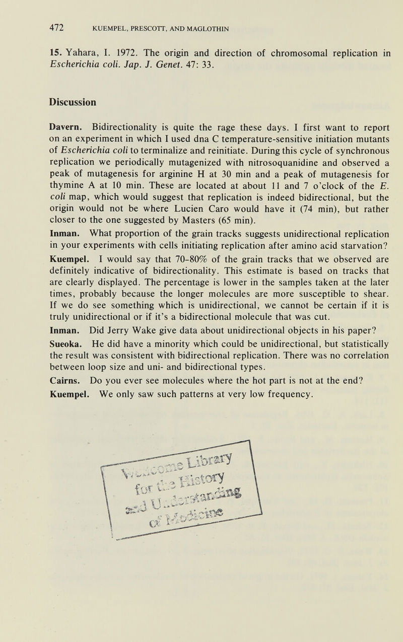 472 KUEMPEL, PRESCOTT, AND MAGLOTHIN 15. Yahara, I. 1972. The origin and direction of chromosomal replication in Escherichia coli. Jap. J. Genet. 47; 33. Discussion Davern. Bidirectionality is quite the rage these days. I first want to report on an experiment in which I used dna С temperature-sensitive initiation mutants of Escherichia coli to terminalize and reinitiate. During this cycle of synchronous replication we periodically mutagenized with nitrosoquanidine and observed a peak of mutagenesis for arginine H at 30 min and a peak of mutagenesis for thymine A at 10 min. These are located at about 11 and 7 o'clock of the E. coli map, which would suggest that replication is indeed bidirectional, but the origin would not be where Lucien Caro would have it (74 min), but rather closer to the one suggested by Masters (65 min). Inman. What proportion of the grain tracks suggests unidirectional replication in your experiments with cells initiating replication after amino acid starvation? Kuempel. I would say that 70-80% of the grain tracks that we observed are definitely indicative of bidirectionality. This estimate is based on tracks that are clearly displayed. The percentage is lower in the samples taken at the later times, probably because the longer molecules are more susceptible to shear. If we do see something which is unidirectional, we cannot be certain if it is truly unidirectional or if it's a bidirectional molecule that was cut. Inman. Did Jerry Wake give data about unidirectional objects in his paper? Sueoka. He did have a minority which could be unidirectional, but statistically the result was consistent with bidirectional replication. There was no correlation between loop size and uni- and bidirectional types. Cairns. Do you ever see molecules where the hot part is not at the end? Kuempel. We only saw such patterns at very low frequency.