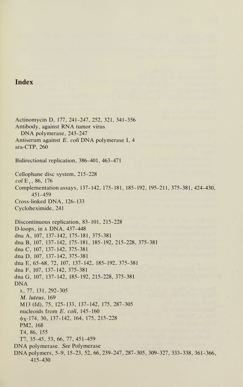 Index Actinomycin D, 177, 241-247, 252, 321, 341-356 Antibody, against RNA tumor virus DNA polymerase, 243-247 Antiserum against E. coli DNA polymerase I, 4 ara-CTP, 260 Bidirectional replication, 386-401, 463-471 Cellophane disc system, 215-228 colEj, 86, 176 Complementation assays, 137-142, 175-181, 185-192, 195-211,375-381,424-430, 451-459 Cross-linked DNA, 126-133 Cycloheximide, 241 Discontinuous replication, 83-101, 215-228 D-Ioops, in \ DNA, 437-448 dna A, 107, 137-142, 175-181, 375-381 dna B, 107, 137-142, 175-181, 185-192, 215-228, 375-381 dna C, 107, 137-142, 375-381 dna D, 107, 137-142, 375-381 dna E, 65-68, 72, 107, 137-142, 185-192, 375-381 dna F, 107, 137-142, 375-381 dnaG, 107, 137-142, 185-192, 215-228, 375-381 DNA \, 77, 131, 292-305 M. luteus, 169 M13 (fd), 75, 125-133, 137-142, 175, 287-305 nucleoids from E. coli, 145-160 фх-174, 30, 137-142, 164, 175, 215-228 PM2, 168 T4, 86, 155 T7, 35-45, 53, 66, 77, 451-459 DNA polymerase. See Polymerase DNA polymers, 5-9, 15-23, 52, 66, 239-247, 287-305, 309-327, 333-338, 361-366, 415-430