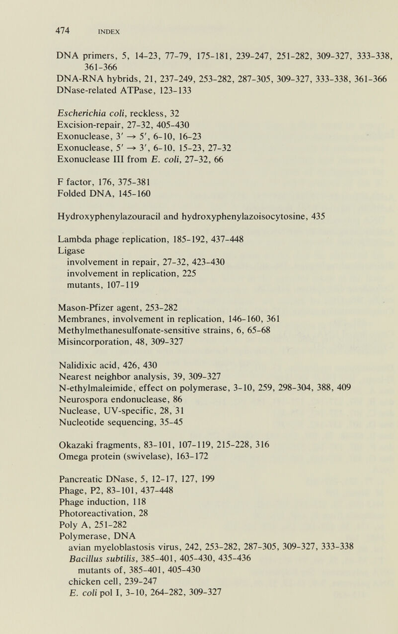 474 INDEX DNA primers, 5, 14-23, 77-79, 175-181, 239-247, 251-282, 309-327, 333-338, 361-366 DNA-RNA hybrids, 21, 237-249, 253-282, 287-305, 309-327, 333-338, 361-366 DNase-related ATPase, 123-133 Escherichia coli, reckless, 32 Excision-repair, 27-32, 405-430 Exonuclease, 3' —> 5', 6-10, 16-23 Exonuclease, 5' ^ 3', 6-10, 15-23, 27-32 Exonuclease III from E. coli, 27-32, 66 F factor, 176, 375-381 Folded DNA, 145-160 Hydroxyphenylazouracil and hydroxyphenylazoisocytosine, 435 Lambda phage replication, 185-192, 437-448 Ligase involvement in repair, 27-32, 423-430 involvement in replication, 225 mutants, 107-119 Mason-Pfizer agent, 253-282 Membranes, involvement in replication, 146-160, 361 Methylmethanesulfonate-sensitive strains, 6, 65-68 Misincorporation, 48, 309-327 Nalidixic acid, 426, 430 Nearest neighbor analysis, 39, 309-327 N-ethylmaleimide, effect on polymerase, 3-10, 259, 298-304, 388, 409 Neurospora endo nuclease, 86 Nuclease, UV-specific, 28, 31 Nucleotide sequencing, 35-45 Okazaki fragments, 83-101, 107-119, 215-228, 316 Omega protein (swivelase), 163-172 Pancreatic DNase, 5, 12-17, 127, 199 Phage, P2, 83-101, 437-448 Phage induction, 118 Photoreactivation, 28 Poly A, 251-282 Polymerase, DNA avian myeloblastosis virus, 242, 253-282, 287-305, 309-327, 333-338 Bacillus subtilis, 385-401, 405-430, 435-436 mutants of, 385-401, 405-430 chicken cell, 239-247 E. coli pol I, 3-10, 264-282, 309-327
