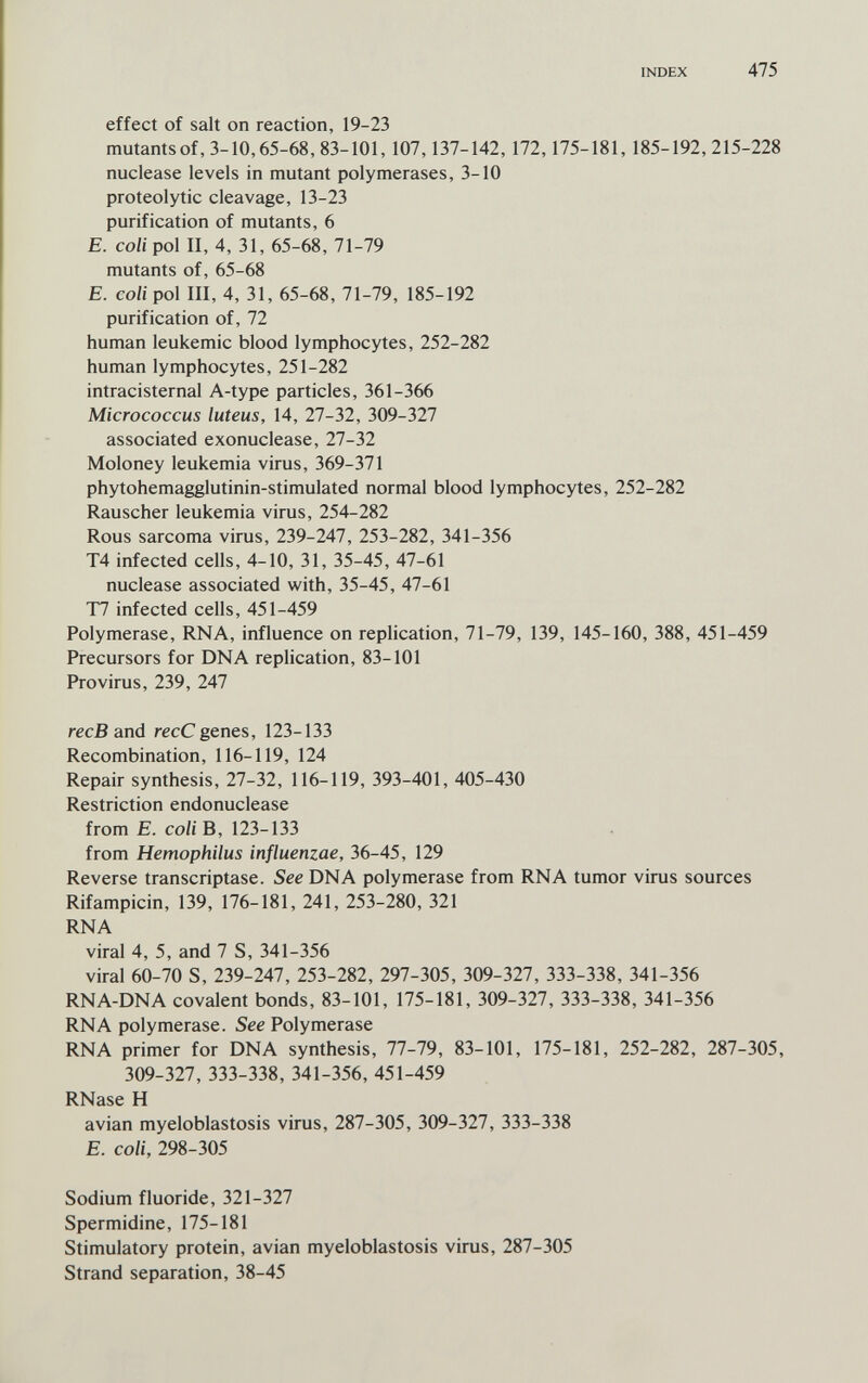 INDEX 475 effect of salt on reaction, 19-23 mutantsof, 3-10,65-68, 83-101, 107,137-142, 172,175-181, 185-192,215-228 nuclease levels in mutant polymerases, 3-10 proteolytic cleavage, 13-23 purification of mutants, 6 E. coli pol II, 4, 31, 65-68, 71-79 mutants of, 65-68 E. coli pol III, 4, 31, 65-68, 71-79, 185-192 purification of, 72 human leukemic blood lymphocytes, 252-282 human lymphocytes, 251-282 intracisternal A-type particles, 361-366 Micrococcus luteus, 14, 27-32, 309-327 associated exonuclease, 27-32 Moloney leukemia virus, 369-371 phytohemagglutinin-stimulated normal blood lymphocytes, 252-282 Rauscher leukemia virus, 254-282 Rous sarcoma virus, 239-247, 253-282, 341-356 T4 infected cells, 4-10, 31, 35-45, 47-61 nuclease associated with, 35-45, 47-61 T7 infected cells, 451-459 Polymerase, RNA, influence on replication, 71-79, 139, 145-160, 388, 451-459 Precursors for DNA replication, 83-101 Provirus, 239, 247 ree В and recC genes, 123-133 Recombination, 116-119, 124 Repair synthesis, 27-32, 116-119, 393-401, 405-430 Restriction endonuclease from E. coliB, 123-133 from Hemophilus influenzae, 36-45, 129 Reverse transcriptase. See DNA polymerase from RNA tumor virus sources Rifampicin, 139, 176-181, 241, 253-280, 321 RNA viral 4, 5, and 7 S, 341-356 viral 60-70 S, 239-247, 253-282, 297-305, 309-327, 333-338, 341-356 RNA-DNA covalent bonds, 83-101, 175-181, 309-327, 333-338, 341-356 RNA polymerase. See Polymerase RNA primer for DNA synthesis, 77-79, 83-101, 175-181, 252-282, 287-305, 309-327, 333-338, 341-356, 451-459 RNase H avian myeloblastosis virus, 287-305, 309-327, 333-338 E. coli, 298-305 Sodium fluoride, 321-327 Spermidine, 175-181 Stimulatory protein, avian myeloblastosis virus, 287-305 Strand separation, 38-45