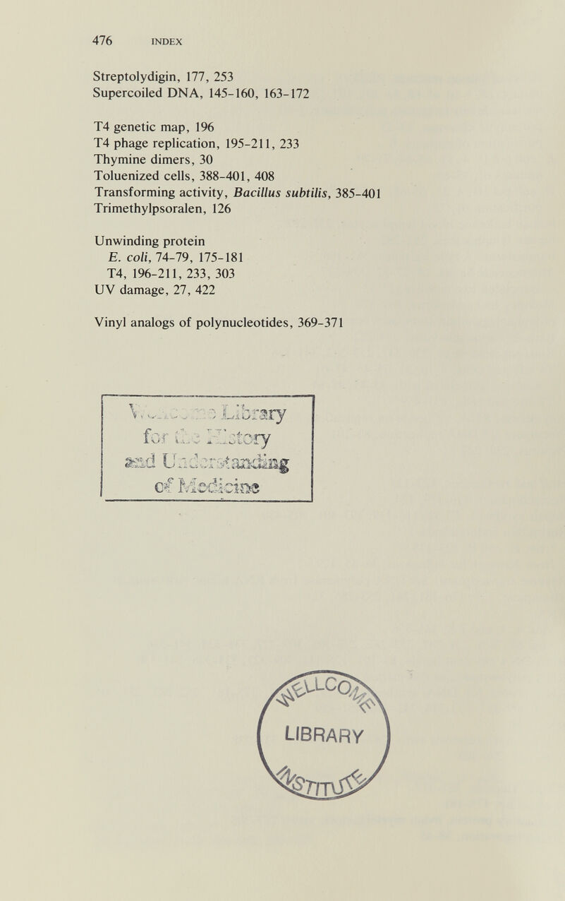 476 INDEX Streptolydigin, 177, 253 Supercoiled DNA, 145-160, 163-172 T4 genetic map, 196 T4 phage replication, 195-211, 233 Thymine dimers, 30 Toluenized cells, 388-401, 408 Transforming activity. Bacillus subtilis, 385-401 Trimethylpsoralen, 126 Unwinding protein E. coli, 74-79, 175-181 T4, 196-211, 233, 303 UV damage, 27, 422 Vinyl analogs of polynucleotides, 369-371 ...J.:, r.:; Library for Zlctcry ssid ûndcr&taadâsg