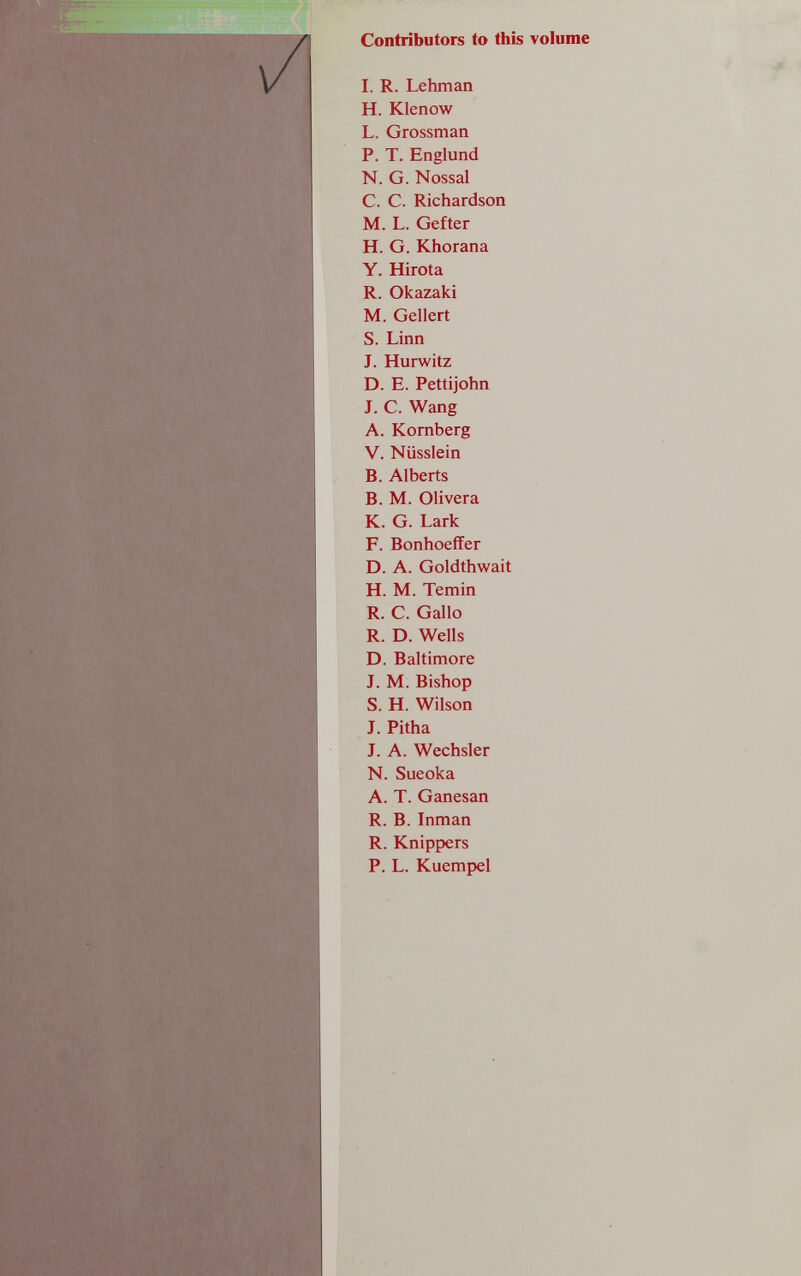 и Contributors to this volume I. R. Lehman H. Klenow L. Grossman P. T. Englund N. G. Nossal C. C. Richardson M. L. Gefter H. G. Khorana Y. Hirota R. Okazaki M. Geliert S. Linn J. Hurwitz D. E. Pettijohn J. С. Wang A. Kornberg V. Nüsslein B. Alberts В. M. Olivera К. G. Lark F. Bonhoeffer D. A. Goldthwait H. M. Temin R. С. Gallo R. D. Wells D. Baltimore J. M. Bishop S. H. Wilson J. Pitha J. A. Wechsler N. Sueoka A. T. Ganesan R. B. Inman R. Knippers P. L. Kuempel