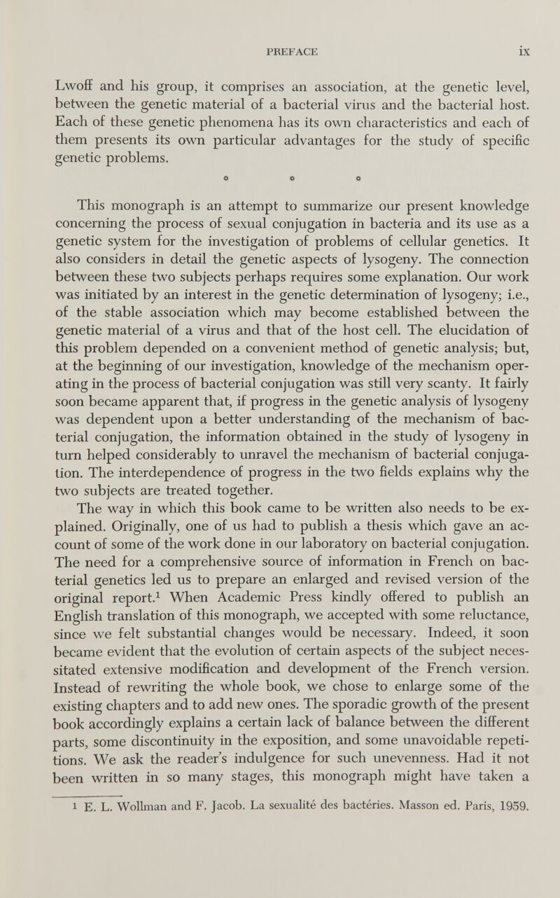 PREFACE ix Lwoff and his group, it comprises an association, at the genetic level, between the genetic material of a bacterial virus and the bacterial host. Each of these genetic phenomena has its own characteristics and each of them presents its own particular advantages for the study of specific genetic problems. » # « This monograph is an attempt to summarize our present knowledge concerning the process of sexual conjugation in bacteria and its use as a genetic system for the investigation of problems of cellular genetics. It also considers in detail the genetic aspects of lysogeny. The connection between these two subjects perhaps requires some explanation. Our work was initiated by an interest in the genetic determination of lysogeny; i.e., of the stable association which may become established between the genetic material of a virus and that of the host cell. The elucidation of this problem depended on a convenient method of genetic analysis; but, at the beginning of our investigation, knowledge of the mechanism oper¬ ating in the process of bacterial conjugation was still very scanty. It fairly soon became apparent that, if progress in the genetic analysis of lysogeny was dependent upon a better understanding of the mechanism of bac¬ terial conjugation, the information obtained in the study of lysogeny in turn helped considerably to unravel the mechanism of bacterial conjuga¬ tion. The interdependence of progress in the two fields explains why the two subjects are treated together. The way in which this book came to be written also needs to be ex¬ plained. Originally, one of us had to publish a thesis which gave an ac¬ count of some of the work done in our laboratory on bacterial conjugation. The need for a comprehensive source of information in French on bac¬ terial genetics led us to prepare an enlarged and revised version of the original report.^ When Academic Press kindly offered to publish an English translation of this monograph, we accepted with some reluctance, since we felt substantial changes would be necessary. Indeed, it soon became evident that the evolution of certain aspects of the subject neces¬ sitated extensive modification and development of the French version. Instead of rewriting the whole book, we chose to enlarge some of the existing chapters and to add new ones. The sporadic growth of the present book accordingly explains a certain lack of balance between the different parts, some discontinuity in the exposition, and some unavoidable repeti¬ tions. We ask the reader's indulgence for such unevenness. Had it not been written in so many stages, this monograph might have taken a 1 E. L. Wollman and F. Jacob. La sexualité des bactéries. Masson ed. Paris, 1959.