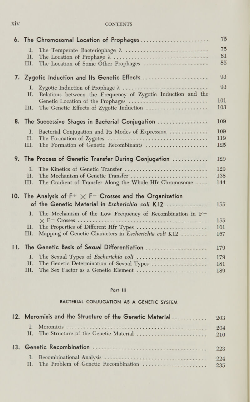 xiv CONTENTS 6. The Chromosomal Location of Prophages 75 I. The Temperate Bacteriophage X  II. The Location of Prophage X 81 III. The Location of Some Other Prophages 85 7. Zygotic induction and Its Genetic Effects 93 1. Zygotic Induction of Prophage X 93 II. Relations between the Frequency of Zygotic Induction and the Genetic Location of the Prophages 101 III. The Genetic Effects of Zygotic Induction 103 8. The Successive Stages in Bacterial Con¡ugation 109 I. Bacterial Conjugation and Its Modes of Expression 109 II. The Formation of Zygotes 119 III. The Formation of Genetic Recombinants  125 9. The Process of Genetic Transfer During Conjugation 129 I. The Kinetics of Genetic Transfer 129 II. The Mechanism of Genetic Transfer 138 III, The Gradient of Transfer Along the Whole Hfr Chromosome .... 144 10. The Analysis of F+ X F Crosses and the Organization of the Genetic Material in Escherichia coli Kl2  155 I. The Mechanism of the Low Frequency of Recombination in F+ X F~ Crosses 155 II. The Properties of Different Hfr Types 161 III. Mapping of Genetic Characters in Escherichia coli K12 167 11. The Genetic Basis of Sexual Differentiation 179 I. The Sexual Types of Escherichia coli 179 II. The Genetic Determination of Sexual Types 181 III. The Sex Factor as a Genetic Element 189 Part III BACTERIAL CONJUGATION AS A GENETIC SYSTEM 12. Meromixis and the Structure of the Genetic Material 203 I. Meromixis 204 IL The Structure of the Genetic Material 210 13. Genetic Recombination 223 1. Recombinational Analysis 224 IL The Problem of Genetic Recombination  235