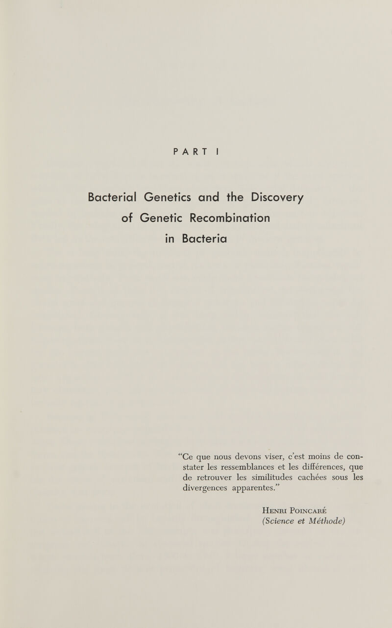 PART I Bacterial Genetics and the Discovery of Genetic Recombination in Bacteria Ce que nous devons viser, c'est moins de con¬ stater les ressemblances et les différences, que de retrouver les similitudes cachées sous les divergences apparentes. Henri Poincaré (Science et Méthode)