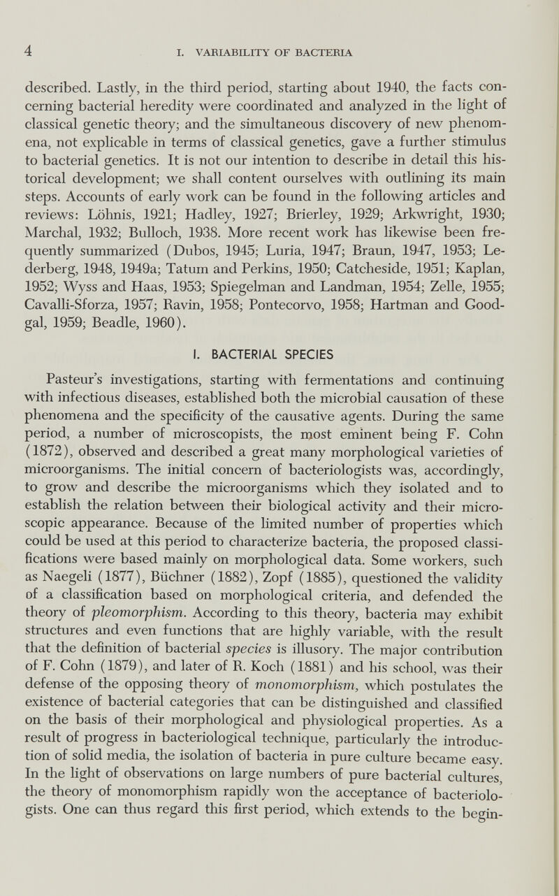 4 I. VARIABILITY OF BACTERIA described. Lastly, in the third period, starting about 1940, the facts con¬ cerning bacterial heredity were coordinated and analyzed in the light of classical genetic theory; and the simultaneous discovery of new phenom¬ ena, not explicable in terms of classical genetics, gave a further stimulus to bacterial genetics. It is not our intention to describe in detail this his¬ torical development; we shall content ourselves with outlining its main steps. Accounts of early work can be found in the following articles and reviews: Löhnis, 1921; Hadley, 1927; Brierley, 1929; Arkwright, 1930; Marchai, 1932; Bulloch, 1938. More recent work has likewise been fre¬ quently summarized (Dubos, 1945; Luria, 1947; Braun, 1947, 1953; Le- derberg, 1948, 1949a; Tatum and Perkins, 1950; Catcheside, 1951; Kaplan, 1952; Wyss and Haas, 1953; Spiegelman and Landman, 1954; Zelle, 1955; Cavalli-Sforza, 1957; Ravin, 1958; Pontecorvo, 1958; Hartman and Good- gal, 1959; Beadle, I960). I. BACTERIAL SPECIES Pasteur's investigations, starting with fermentations and continuing with infectious diseases, established both the microbial causation of these phenomena and the specificity of the causative agents. During the same period, a number of microscopists, the most eminent being F. Cohn (1872), observed and described a great many morphological varieties of microorganisms. The initial concern of bacteriologists was, accordingly, to grow and describe the microorganisms which they isolated and to establish the relation between their biological activity and their micro¬ scopic appearance. Because of the limited number of properties which could be used at this period to characterize bacteria, the proposed classi¬ fications were based mainly on morphological data. Some workers, such as Naegeli (1877), Büchner (1882), Zopf (1885), questioned the validity of a classification based on morphological criteria, and defended the theory of pleomorphism. According to this theory, bacteria may exhibit structures and even functions that are highly variable, with the result that the definition of bacterial species is illusory. The major contribution of F. Cohn (1879), and later of R. Koch (1881) and his school, was their defense of the opposing theory of monomorphism, which postulates the existence of bacterial categories that can be distinguished and classified on the basis of their morphological and physiological properties. As a result of progress in bacteriological technique, particularly the introduc¬ tion of solid media, the isolation of bacteria in pure culture became easy. In the light of observations on large numbers of pure bacterial cultures, the theory of monomorphism rapidly won the acceptance of bacteriolo¬ gists. One can thus regard this first period, which extends to the begin-