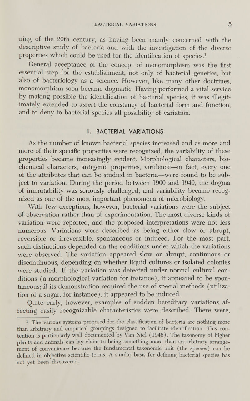 BACTERIAL VARIATIONS 5 ning of the 20th century, as having been mainly concerned with the descriptive study of bacteria and with the investigation of the diverse properties which could be used for the identification of species.^ General acceptance of the concept of monomorphism was the first essential step for the establishment, not only of bacterial genetics, but also of bacteriology as a science. However, like many other doctrines, monomorphism soon became dogmatic. Having performed a vital service by making possible the identification of bacterial species, it was illegit¬ imately extended to assert the constancy of bacterial form and function, and to deny to bacterial species all possibility of variation. II. BACTERIAL VARIATIONS As the number of known bacterial species increased and as more and more of their specific properties were recognized, the variability of these properties became increasingly evident. Morphological characters, bio¬ chemical characters, antigenic properties, virulence—in fact, every one of the attributes that can be studied in bacteria—were found to be sub¬ ject to variation. During the period between 1900 and 1940, the dogma of immutability was seriously challenged, and variability became recog¬ nized as one of the most important phenomena of microbiology. With few exceptions, however, bacterial variations were the subject of observation rather than of experimentation. The most diverse kinds of variation were reported, and the proposed interpretations were not less numerous. Variations were described as being either slow or abrupt, reversible or irreversible, spontaneous or induced. For the most part, such distinctions depended on the conditions under which the variations were observed. The variation appeared slow or abrupt, continuous or discontinuous, depending on whether liquid cultures or isolated colonies were studied. If the variation was detected under normal cultural con¬ ditions (a morphological variation for instance), it appeared to be spon¬ taneous; if its demonstration required the use of special methods (utiliza¬ tion of a sugar, for instance), it appeared to be induced. Quite early, however, examples of sudden hereditary variations af¬ fecting easily recognizable characteristics were described. There were, 1 The various systems proposed for the classification of bacteria are nothing more than arbitrary and empirical groupings designed to facilitate identification. This con¬ tention is particularly well documented by Van Niel (1946). The taxonomy of higher plants and animals can lay claim to being something more than an arbitrary arrange¬ ment of convenience because the fundamental taxonomic unit (the species) can be defined in objective scientific terms. A similar basis for defining bacterial species has not yet been discovered.