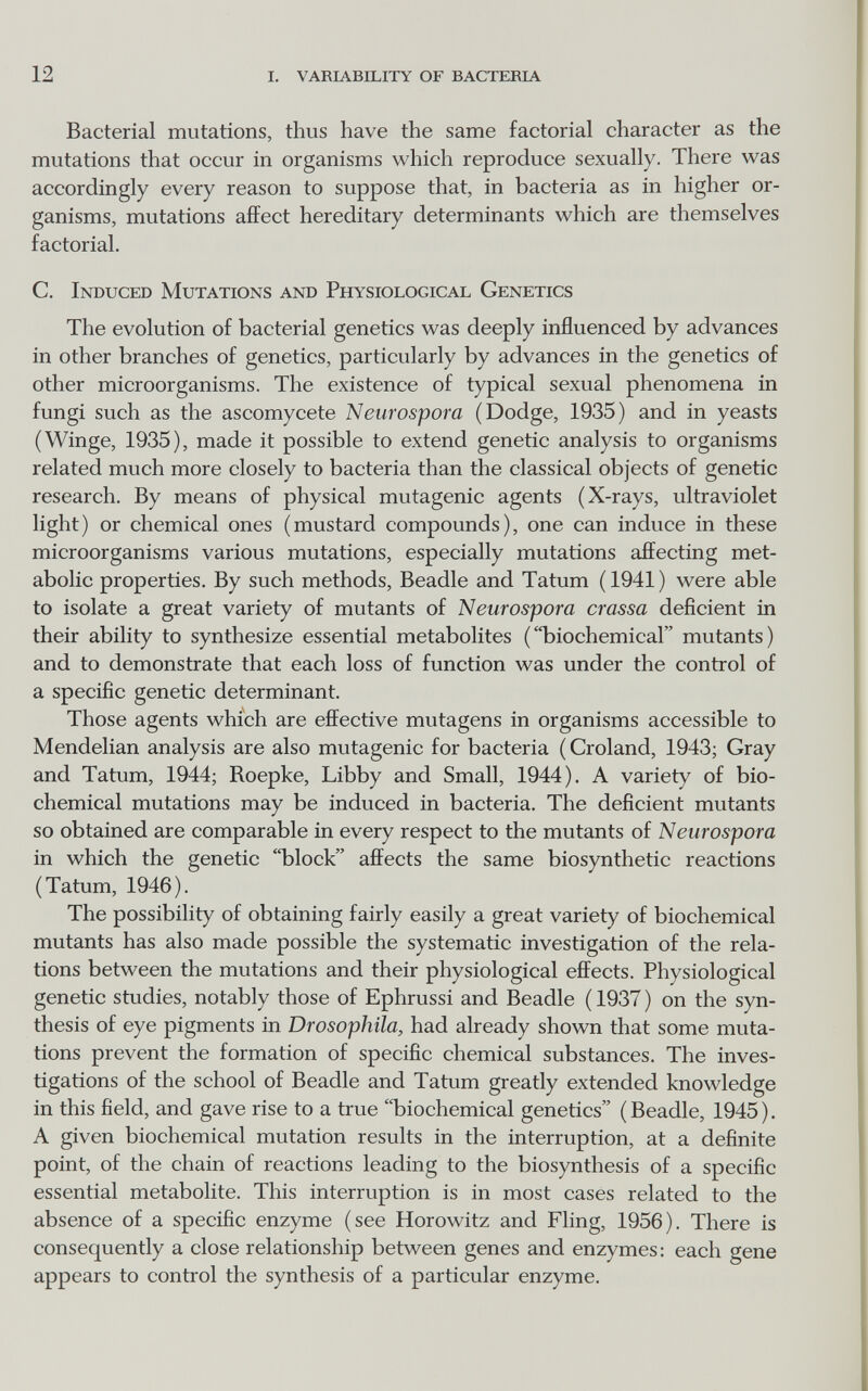 12 I. varbvbility of вастеб1а Bacterial mutations, thus have the same factorial character as the mutations that occur in organisms which reproduce sexually. There was accordingly every reason to suppose that, in bacteria as in higher or¬ ganisms, mutations affect hereditary determinants which are themselves factorial. C. Induced Mutations and Physiological Genetics The evolution of bacterial genetics was deeply influenced by advances in other branches of genetics, particularly by advances in the genetics of other microorganisms. The existence of typical sexual phenomena in fungi such as the ascomycete Neurospora (Dodge, 1935) and in yeasts (Winge, 1935), made it possible to extend genetic analysis to organisms related much more closely to bacteria than the classical objects of genetic research. By means of physical mutagenic agents (X-rays, ultraviolet light) or chemical ones (mustard compounds), one can induce in these microorganisms various mutations, especially mutations affecting met¬ abolic properties. By such methods, Beadle and Tatum (1941) were able to isolate a great variety of mutants of Neurospora crassa deficient in their ability to synthesize essential metabolites ('Ъiochemical mutants) and to demonstrate that each loss of function was under the control of a specific genetic determinant. Those agents which are effective mutagens in organisms accessible to Mendelian analysis are also mutagenic for bacteria ( Croland, 1943; Gray and Tatum, 1944; Roepke, Libby and Small, 1944). A variety of bio¬ chemical mutations may be induced in bacteria. The deficient mutants so obtained are comparable in every respect to the mutants of Neurospora in which the genetic block affects the same biosynthetic reactions (Tatum, 1946). The possibility of obtaining fairly easily a great variety of biochemical mutants has also made possible the systematic investigation of the rela¬ tions between the mutations and their physiological effects. Physiological genetic studies, notably those of Ephrussi and Beadle ( 1937 ) on the syn¬ thesis of eye pigments in Drosophila, had already shown that some muta¬ tions prevent the formation of specific chemical substances. The inves¬ tigations of the school of Beadle and Tatum greatly extended knowledge in this field, and gave rise to a true biochemical genetics (Beadle, 1945). A given biochemical mutation results in the interruption, at a definite point, of the chain of reactions leading to the biosynthesis of a specific essential metabolite. This interruption is in most cases related to the absence of a specific enzyme (see Horowitz and Fling, 1956). There is consequently a close relationship between genes and enzymes; each gene appears to control the synthesis of a particular enzyme.