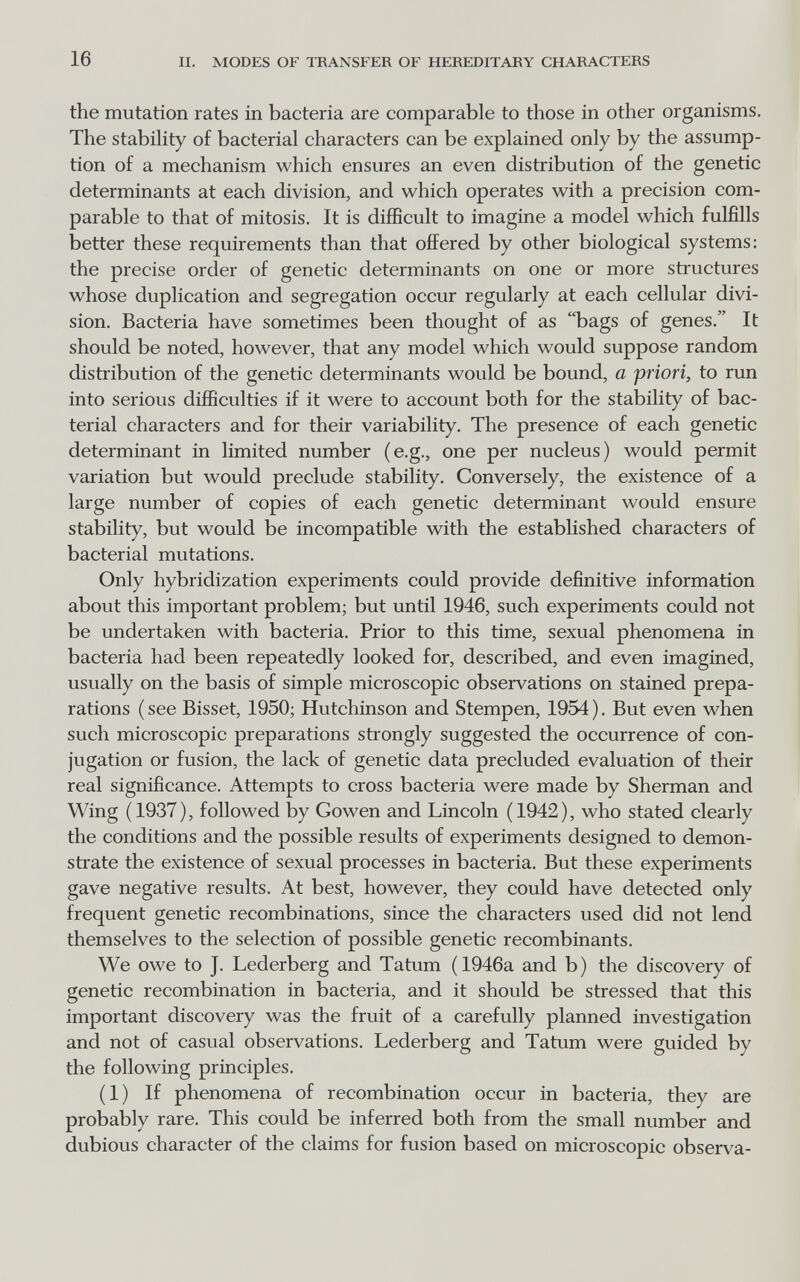 16 II. MODES OF TRANSFER OF HEREDITARY CHARACTERS the mutation rates in bacteria are comparable to those in other organisms. The stabihty of bacterial characters can be explained only by the assump¬ tion of a mechanism which ensures an even distribution of the genetic determinants at each division, and which operates with a precision com¬ parable to that of mitosis. It is difficult to imagine a model which fulfills better these requirements than that offered by other biological systems: the precise order of genetic determinants on one or more structures whose duplication and segregation occur regularly at each cellular divi¬ sion. Bacteria have sometimes been thought of as bags of genes. It should be noted, however, that any model which would suppose random distribution of the genetic determinants would be bound, a priori, to run into serious difficulties if it were to account both for the stability of bac¬ terial characters and for their variability. The presence of each genetic determinant in limited number (e.g., one per nucleus) would permit variation but would preclude stability. Conversely, the existence of a large number of copies of each genetic determinant would ensure stability, but would be incompatible with the established characters of bacterial mutations. Only hybridization experiments could provide definitive information about this important problem; but until 1946, such experiments could not be undertaken with bacteria. Prior to this time, sexual phenomena in bacteria had been repeatedly looked for, described, and even imagined, usually on the basis of simple microscopic observations on stained prepa¬ rations (see Bisset, 1950; Hutchinson and Stempen, 1954). But even when such microscopic preparations strongly suggested the occurrence of con¬ jugation or fusion, the lack of genetic data precluded evaluation of their real significance. Attempts to cross bacteria were made by Sherman and Wing (1937), followed by Gowen and Lincoln (1942), who stated clearly the conditions and the possible results of experiments designed to demon¬ strate the existence of sexual processes in bacteria. But these experiments gave negative results. At best, however, they could have detected only frequent genetic recombinations, since the characters used did not lend themselves to the selection of possible genetic recombinants. We owe to J. Lederberg and Tatum (1946a and b) the discovery of genetic recombination in bacteria, and it should be stressed that this important discovery was the fruit of a carefully planned investigation and not of casual observations. Lederberg and Tatum were guided by the following principles. (1) If phenomena of recombination occur in bacteria, they are probably rare. This could be inferred both from the small number and dubious character of the claims for fusion based on microscopic observa-