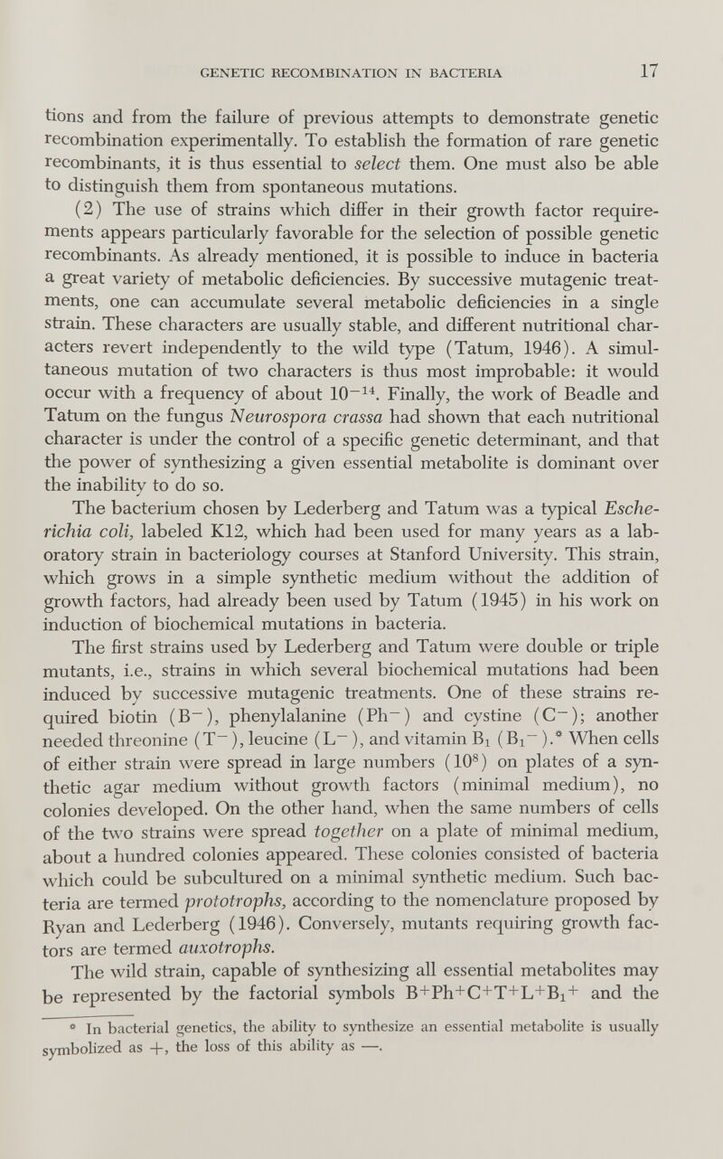 GENETIC RECOMBINATION IN BACTERIA 17 tions and from the failure of previous attempts to demonstrate genetic recombination experimentally. To establish the formation of rare genetic recombinants, it is thus essential to select them. One must also be able to distinguish them from spontaneous mutations. (2) The use of strains which differ in their growth factor require¬ ments appears particularly favorable for the selection of possible genetic recombinants. As already mentioned, it is possible to induce in bacteria a great variety of metabolic deficiencies. By successive mutagenic treat¬ ments, one can accumulate several metabolic deficiencies in a single strain. These characters are usually stable, and different nutritional char¬ acters revert independently to the wild type (Tatum, 1946). A simul¬ taneous mutation of two characters is thus most improbable: it would occur with a frequency of about Finally, the work of Beadle and Tatum on the fungus Neurospora crassa had shown that each nutritional character is under the control of a specific genetic determinant, and that the power of synthesizing a given essential metabolite is dominant over the inability to do so. The bacterium chosen by Lederberg and Tatum was a typical Esche¬ richia coli, labeled K12, which had been used for many years as a lab¬ oratory strain in bacteriology courses at Stanford University. This strain, which grows in a simple synthetic medium without the addition of growth factors, had already been used by Tatum (1945) in his work on induction of biochemical mutations in bacteria. The first strains used by Lederberg and Tatum were double or triple mutants, i.e., strains in which several biochemical mutations had been induced by successive mutagenic treatments. One of these strains re¬ quired biotin (B~), phenylalanine (Ph~) and cystine (C~); another needed threonine (T~ ), leucine (L ), and vitamin Bi (Bi~ ).* When cells of either strain were spread in large numbers (10®) on plates of a syn¬ thetic agar medium without growth factors (minimal medium), no colonies developed. On the other hand, when the same numbers of cells of the two strains were spread together on a plate of minimal medium, about a hundred colonies appeared. These colonies consisted of bacteria which could be subcultured on a minimal synthetic medium. Such bac¬ teria are termed prototrophs, according to the nomenclature proposed by Ryan and Lederberg (1946). Conversely, mutants requiring growth fac¬ tors are termed auxotrophe. The wild strain, capable of synthesizing all essential metabolites may be represented by the factorial symbols B+Ph+C+T+L+Bi+ and the ** In bacterial genetics, the ability to synthesize an essential metabolite is usually symbolized as +, the loss of this ability as —.