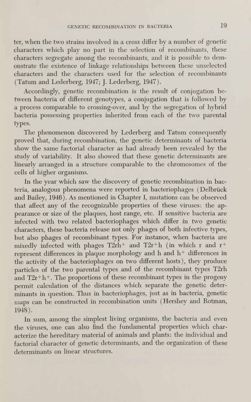 GENETIC RECOMBINATION IN BACTERIA 19 ter, when the two strains involved in a cross differ by a number of genetic characters which play no part in the selection of recombinants, these characters segregate among the recombinants, and it is possible to dem¬ onstrate the existence of linkage relationships between these unselected characters and the characters used for the selection of recombinants (Tatum and Lederberg, 1947; J. Lederberg, 1947). Accordingly, genetic recombination is the result of conjugation be¬ tween bacteria of different genotypes, a conjugation that is followed by a process comparable to crossing-over, and by the segregation of hybrid bacteria possessing properties inherited from each of the two parental types. The phenomenon discovered by Lederberg and Tatum consequently proved that, during recombination, the genetic determinants of bacteria show the same factorial character as had already been revealed by the study of variability. It also showed that these genetic determinants are linearly arranged in a structure comparable to the chromosomes of the cells of higher organisms. In the year which saw the discovery of genetic recombination in bac¬ teria, analogous phenomena were reported in bacteriophages (Delbrück and Bailey, 1946 ). As mentioned in Chapter I, mutations can be observed that affect any of the recognizable properties of these viruses: the ap¬ pearance or size of the plaques, host range, etc. If sensitive bacteria are infected with two related bacteriophages which differ in t\\^ genetic characters, these bacteria release not only phages of both infective types, but also phages of recombinant types. For instance, when bacteria are mixedly infected with phages T2rli+ and T2r+h (in which r and r+ represent differences in plaque morphology and h and h+ differences in the activity of the bacteriophages on two different hosts), they produce particles of the two parental types and of the recombinant types T2rh and T2r+h+. The proportions of these recombinant types in the progeny permit calculation of the distances which separate the genetic deter¬ minants in question. Thus in bacteriophages, just as in bacteria, genetic maps can be constructed in recombination units (Hershey and Rotman, 1948). In sum, among the simplest living organisms, the bacteria and even the viruses, one can also find the fundamental properties which char¬ acterize the hereditary material of animals and plants: the individual and factorial character of genetic determinants, and the organization of these determinants on linear structures.
