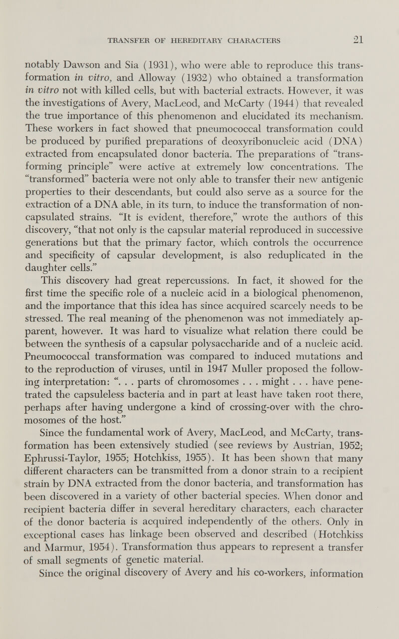 TRANSFER OF HEREDITARY CHARACTERS 21 notably Dawson and Sia (1931), who were able to reproduce this trans¬ formation in vitro, and Alloway (1932) who obtained a transformation in vitro not with killed cells, but with bacterial extracts. However, it was the investigations of Avery, MacLeod, and McCarty ( 1944 ) that revealed the true importance of this phenomenon and elucidated its mechanism. These workers in fact showed that pneumococcal transformation could be produced by purified preparations of deoxyribonucleic acid (DNA) extracted from encapsulated donor bacteria. The preparations of trans¬ forming principle were active at extremely low concentrations. The transformed bacteria were not only able to transfer their new antigenic properties to their descendants, but could also serve as a source for the extraction of a DNA able, in its turn, to induce the transformation of non¬ capsulated strains. It is evident, therefore, wrote the authors of this discovery, that not only is the capsular material reproduced in successive generations but that the primary factor, which controls the occurrence and specificity of capsular development, is also reduplicated in the daughter cells. This discovery had great repercussions. In fact, it showed for the first time the specific role of a nucleic acid in a biological phenomenon, and the importance that this idea has since acquired scarcely needs to be stressed. The real meaning of the phenomenon was not immediately ap¬ parent, however. It was hard to visualize what relation there could be between the synthesis of a capsular polysaccharide and of a nucleic acid. Pneumococcal transformation was compared to induced mutations and to the reproduction of viruses, until in 1947 Muller proposed the follow¬ ing interpretation: . . . parts of chromosomes . . . might . . . have pene¬ trated the capsuleless bacteria and in part at least have taken root there, perhaps after having undergone a kind of crossing-over with the chro¬ mosomes of the host. Since the fundamental work of Avery, MacLeod, and McCarty, trans¬ formation has been extensively studied (see reviews by Austrian, 1952; Ephrussi-Taylor, 1955; Hotchkiss, 1955). It has been shown that many different characters can be transmitted from a donor strain to a recipient strain by DNA extracted from the donor bacteria, and transformation has been discovered in a variety of other bacterial species. \\Ъеп donor and recipient bacteria differ in several hereditary characters, each character of the donor bacteria is acquired independently of the others. Only in exceptional cases has linkage been observed and described (Hotchkiss and Marmur, 1954). Transformation thus appears to represent a transfer of small segments of genetic material. Since the original discovery of Avery and his co-workers, information