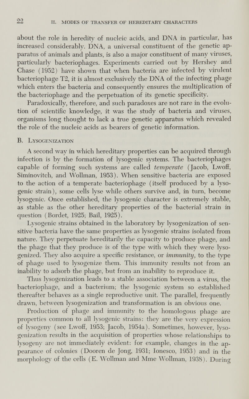 22 ii. modes of teansfer of hereditary characters about the role in heredity of nucleic acids, and DNA in particular, has increased considerably. DNA, a universal constituent of the genetic ap¬ paratus of animals and plants, is also a major constituent of many viruses, particularly bacteriophages. Experiments carried out by Hershey and Chase (1952) have shown that when bacteria are infected by virulent bacteriophage T2, it is almost exclusively the DNA of the infecting phage which enters the bacteria and consequently ensures the multiplication of the bacteriophage and the perpetuation of its genetic specificity. Paradoxically, therefore, and such paradoxes are not rare in the evolu¬ tion of scientific knowledge, it was the study of bacteria and viruses, organisms long thought to lack a true genetic apparatus which revealed the role of the nucleic acids as bearers of genetic information. B. Lysogenization A second way in which hereditary properties can be acquired through infection is by the formation of lysogenic systems. The bacteriophages capable of forming such systems are called temperate (Jacob, Lwoff, Siminovitch, and Wollman, 1953). When sensitive bacteria are exposed to the action of a temperate bacteriophage (itself produced by a lyso¬ genic strain), some cells lyse while others survive and, in turn, become lysogenic. Once established, the lysogenic character is extremely stable, as stable as the other hereditary properties of the bacterial strain in question (Bordet, 1925; Bail, 1925). Lysogenic strains obtained in the laboratory by lysogenization of sen¬ sitive bacteria have the same properties as lysogenic strains isolated from nature. They perpetuate hereditarily the capacity to produce phage, and the phage that they produce is of the type with which they were lyso- genized. They also acquire a specific resistance, or immunity, to the type of phage used to lysogenize them. This immunity results not from an inability to adsorb the phage, but from an inability to reproduce it. Thus lysogenization leads to a stable association between a virus, the bacteriophage, and a bacterium; the lysogenic system so established thereafter behaves as a single reproductive unit. The parallel, frequently drawn, between lysogenization and transformation is an obvious one. Production of phage and immunity to the homologous phage are properties common to all lysogenic strains; they are the very expression of lysogeny (see Lwoff, 1953; Jacob, 1954a). Sometimes, however, lyso¬ genization results in the acquisition of properties whose relationships to lysogeny are not immediately evident: for example, changes in the ap¬ pearance of colonies (Dooren de Jong, 1931; Ionesco, 1953) and in the morphology of the cells (E. Wollman and Mme Wollman, 1938). During