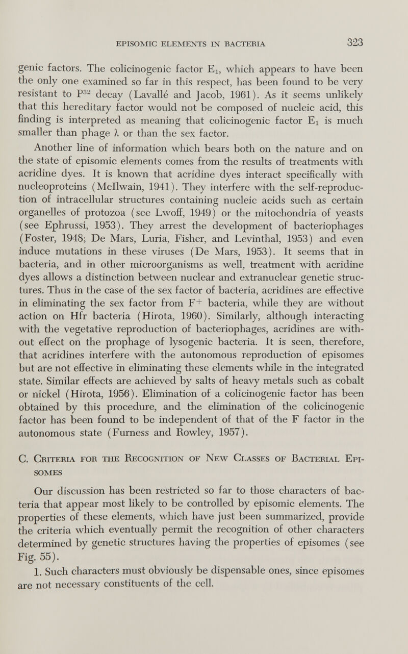 episomic elements in bacteria 323 genie faetors. The colicinogenic factor Ei, which appears to have been the only one examined so far in this respect, has been found to be very resistant to decay (Lavallé and Jacob, 1961). As it seems unhkely that this hereditary factor would not be composed of nucleic acid, this finding is interpreted as meaning that colicinogenic factor Ei is much smaller than phage À or than the sex factor. Another line of information which bears both on the nature and on the state of episomic elements comes from the results of treatments with acridine dyes. It is known that acridine dyes interact specifically with nucleoproteins (Mcllwain, 1941). They interfere with the self-reproduc- tion of intracellular structures containing nucleic acids such as certain organelles of protozoa (see Lwoff, 1949) or the mitochondria of yeasts (see Ephrussi, 1953). They arrest the development of bacteriophages (Foster, 1948; De Mars, Luria, Fisher, and Levinthal, 1953) and even induce mutations in these viruses (De Mars, 1953). It seems that in bacteria, and in other microorganisms as well, treatment with acridine dyes allows a distinction between nuclear and extranuclear genetic struc¬ tures. Thus in the case of the sex factor of bacteria, acridines are effective in eliminating the sex factor from F+ bacteria, while they are without action on Hfr bacteria (Hirota, 1960). Similarly, although interacting with the vegetative reproduction of bacteriophages, acridines are with¬ out effect on the prophage of lysogenic bacteria. It is seen, therefore, that acridines interfere with the autonomous reproduction of episomes but are not effective in eliminating these elements while in the integrated state. Similar effects are achieved by salts of heavy metals such as cobalt or nickel (Hirota, 1956). Elimination of a colicinogenic factor has been obtained by this procedure, and the elimination of the colicinogenic factor has been found to be independent of that of the F factor in the autonomous state (Furness and Rowley, 1957). C. Criteria for the Recognition of New Classes of Bacterial Epi¬ somes Our discussion has been restricted so far to those characters of bac¬ teria that appear most likely to be controlled by episomic elements. The properties of these elements, which have just been summarized, provide the criteria which eventually permit the recognition of other characters determined by genetic structures having the properties of episomes (see Fig. 55). 1. Such characters must obviously be dispensable ones, since episomes are not necessary constituents of the cell.