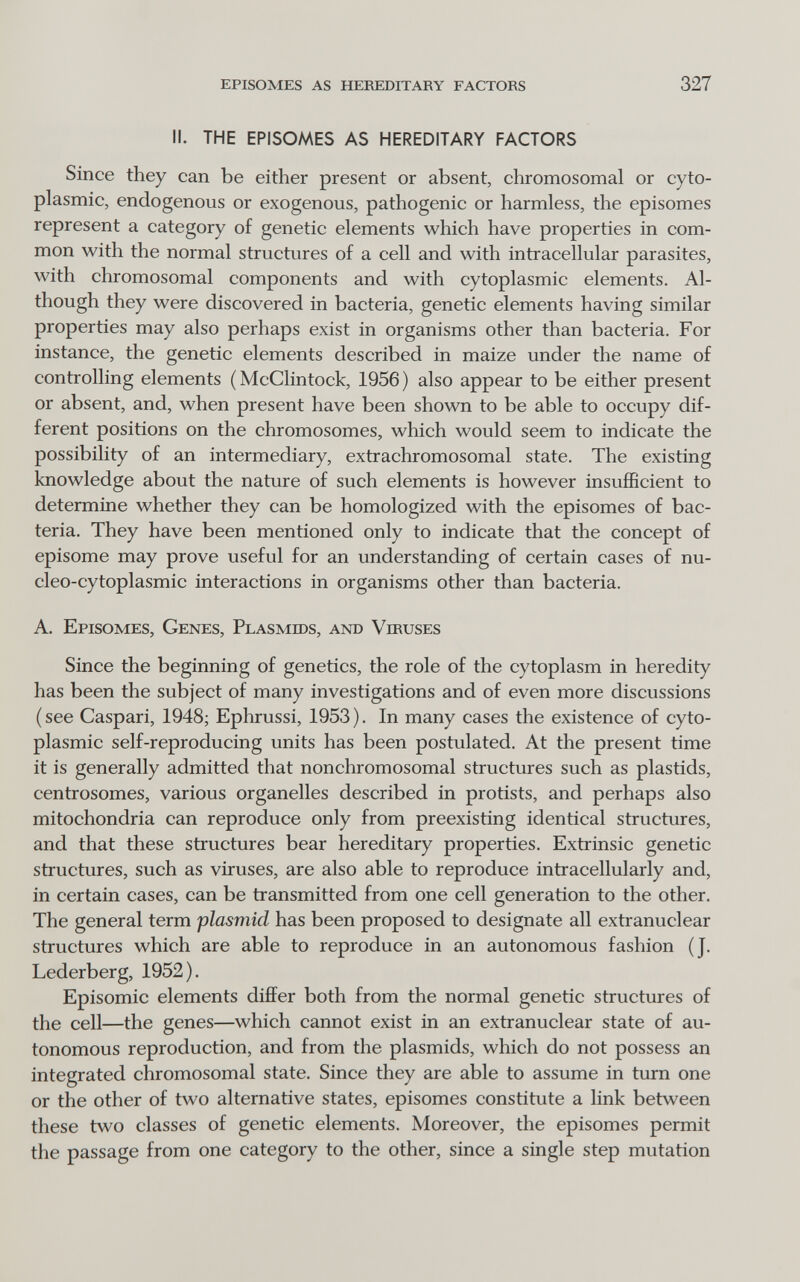 episomes as hereditary factors 327 II. THE EPISOMES AS HEREDITARY FACTORS Since they can be either present or absent, chromosomal or cyto¬ plasmic, endogenous or exogenous, pathogenic or harmless, the episomes represent a category of genetic elements which have properties in com¬ mon with the normal structures of a cell and with intracellular parasites, with chromosomal components and with cytoplasmic elements. Al¬ though they were discovered in bacteria, genetic elements having similar properties may also perhaps exist in organisms other than bacteria. For instance, the genetic elements described in maize under the name of controlling elements (McClintock, 1956) also appear to be either present or absent, and, when present have been shown to be able to occupy dif¬ ferent positions on the chromosomes, which would seem to indicate the possibility of an intermediary, extrachromosomal state. The existing knowledge about the nature of such elements is however insufficient to determine whether they can be homologized with the episomes of bac¬ teria. They have been mentioned only to indicate that the concept of episome may prove useful for an understanding of certain cases of nu- cleo-cytoplasmic interactions in organisms other than bacteria. A. Episomes, Genes, Plasmids, and Viruses Since the beginning of genetics, the role of the cytoplasm in heredity has been the subject of many investigations and of even more discussions (see Caspari, 1948; Ephrussi, 1953). In many cases the existence of cyto¬ plasmic self-reproducing units has been postulated. At the present time it is generally admitted that nonchromosomal structures such as plastids, centrosomes, various organelles described in protists, and perhaps also mitochondria can reproduce only from preexisting identical structures, and that these structures bear hereditary properties. Extrinsic genetic structures, such as viruses, are also able to reproduce intracellularly and, in certain cases, can be transmitted from one cell generation to the other. The general term plasmici has been proposed to designate all extranuclear structures which are able to reproduce in an autonomous fashion (J. Lederberg, 1952). Episomic elements differ both from the normal genetic structures of the cell—the genes—which cannot exist in an extranuclear state of au¬ tonomous reproduction, and from the plasmids, which do not possess an integrated chromosomal state. Since they are able to assume in tum one or the other of two alternative states, episomes constitute a link between these two classes of genetic elements. Moreover, the episomes permit the passage from one category to the other, since a single step mutation