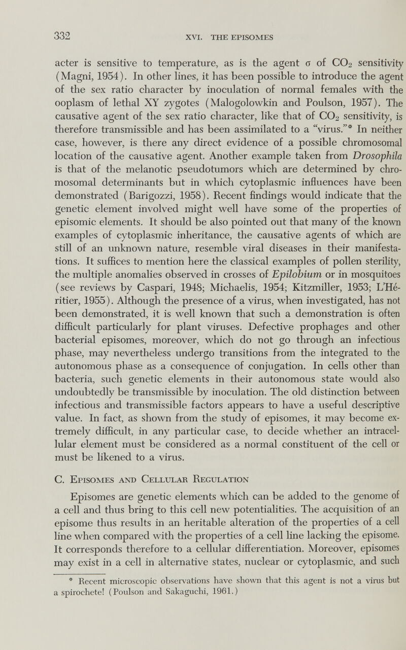 332 xvi. the episomes acter is sensitive to temperature, as is the agent о of CO2 sensitivity (Magni, 1954). In other hnes, it has been possible to introduce the agent of the sex ratio character by inoculation of normal females with the ooplasm of lethal XY zygotes ( Malogolowkin and Poulson, 1957). The causative agent of the sex ratio character, like that of CO2 sensitivity, is therefore transmissible and has been assimilated to a virus.* In neither case, however, is there any direct evidence of a possible chromosomal location of the causative agent. Another example taken from Drosophila is that of the melanotic pseudotumors which are determined by chro¬ mosomal determinants but in which cytoplasmic influences have been demonstrated (Barigozzi, 1958). Recent findings would indicate that the genetic element involved might well have some of the properties of episomic elements. It should be also pointed out that many of the known examples of cytoplasmic inheritance, the causative agents of which are still of an unknown nature, resemble viral diseases in their manifesta¬ tions. It suffices to mention here the classical examples of pollen sterility, the multiple anomalies observed in crosses of Epilobium or in mosquitoes (see reviews by Caspari, 1948; Michaelis, 1954; Kitzmiller, 1953; L'Hé¬ ritier, 1955 ). Although the presence of a virus, when investigated, has not been demonstrated, it is well known that such a demonstration is often difficult particularly for plant viruses. Defective prophages and other bacterial episomes, moreover, which do not go through an infectious phase, may nevertheless undergo transitions from the integrated to the autonomous phase as a consequence of conjugation. In cells other than bacteria, such genetic elements in their autonomous state would also undoubtedly be transmissible by inoculation. The old distinction between infectious and transmissible factors appears to have a useful descriptive value. In fact, as shown from the study of episomes, it may become ex¬ tremely difficult, in any particular case, to decide whether an intracel¬ lular element must be considered as a normal constituent of the cell or must be likened to a virus. C. Episomes and Cellular Regulation Episomes are genetic elements which can be added to the genome of a cell and thus bring to this cell new potentialities. The acquisition of an episome thus results in an heritable alteration of the properties of a cell line when compared with the properties of a cell line lacking the episome. It corresponds therefore to a cellular differentiation. Moreover, episomes may exist in a cell in alternative states, nuclear or cytoplasmic, and such * Recent microscopic observations have shown that this agent is not a virus but a spirochete! (Poulson and Sakaguchi, 1961.)