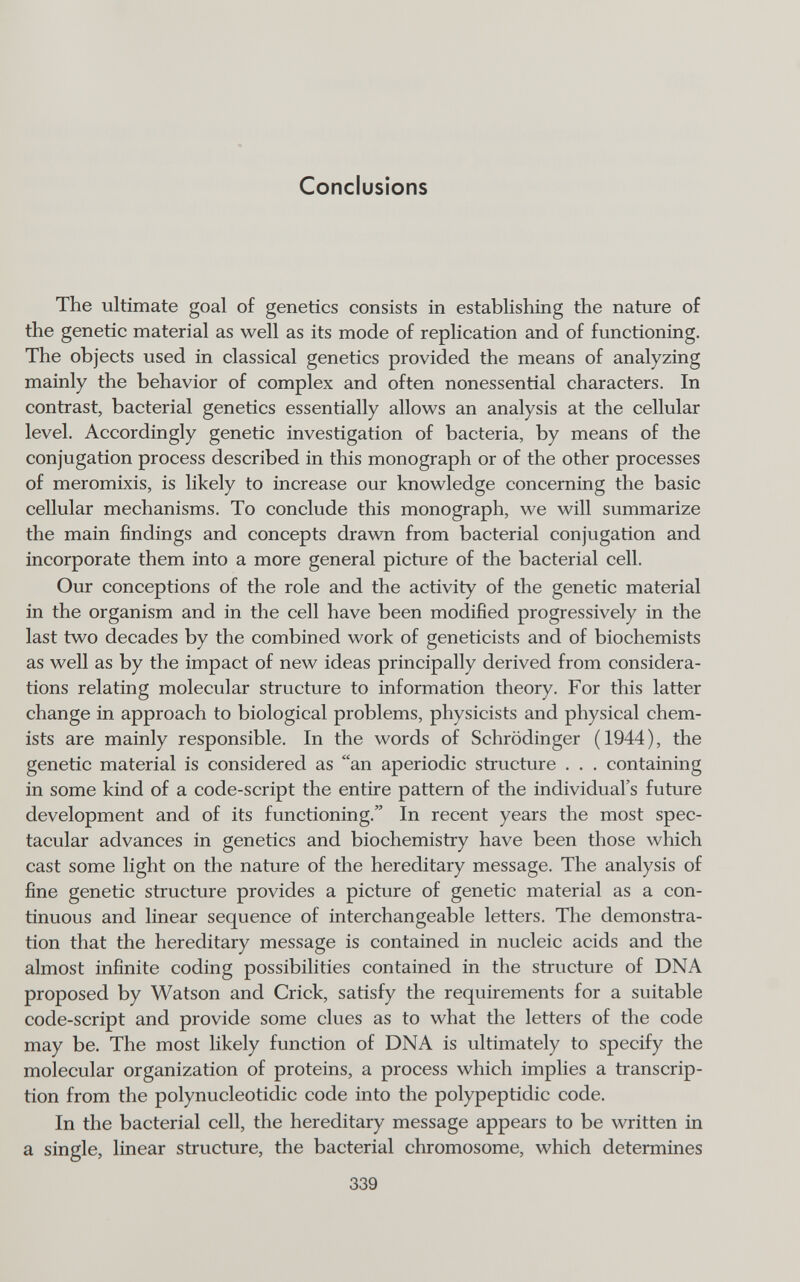 Conclusions The ultimate goal of genetics consists in establishing the nature of the genetic material as well as its mode of replication and of functioning. The objects used in classical genetics provided the means of analyzing mainly the behavior of complex and often nonessential characters. In contrast, bacterial genetics essentially allows an analysis at the cellular level. Accordingly genetic investigation of bacteria, by means of the conjugation process described in this monograph or of the other processes of meromixis, is likely to increase our knowledge concerning the basic cellular mechanisms. To conclude this monograph, we will summarize the main findings and concepts drawn from bacterial conjugation and incorporate them into a more general picture of the bacterial cell. Our conceptions of the role and the activity of the genetic material in the organism and in the cell have been modified progressively in the last two decades by the combined work of geneticists and of biochemists as well as by the impact of new ideas principally derived from considera¬ tions relating molecular structure to information theory. For this latter change in approach to biological problems, physicists and physical chem¬ ists are mainly responsible. In the words of Schrödinger (1944), the genetic material is considered as an aperiodic structure . . . containing in some kind of a code-script the entire pattern of the individual's future development and of its functioning. In recent years the most spec¬ tacular advances in genetics and biochemistry have been those which cast some light on the nature of the hereditary message. The analysis of fine genetic structure provides a picture of genetic material as a con¬ tinuous and linear sequence of interchangeable letters. The demonstra¬ tion that the hereditary message is contained in nucleic acids and the almost infinite coding possibilities contained in the structure of DNA proposed by Watson and Crick, satisfy the requirements for a suitable code-script and provide some clues as to what the letters of the code may be. The most likely function of DNA is ultimately to specify the molecular organization of proteins, a process which implies a transcrip¬ tion from the polynucleotidic code into the polypeptidic code. In the bacterial cell, the hereditary message appears to be written in a single, linear structure, the bacterial chromosome, which determines 339