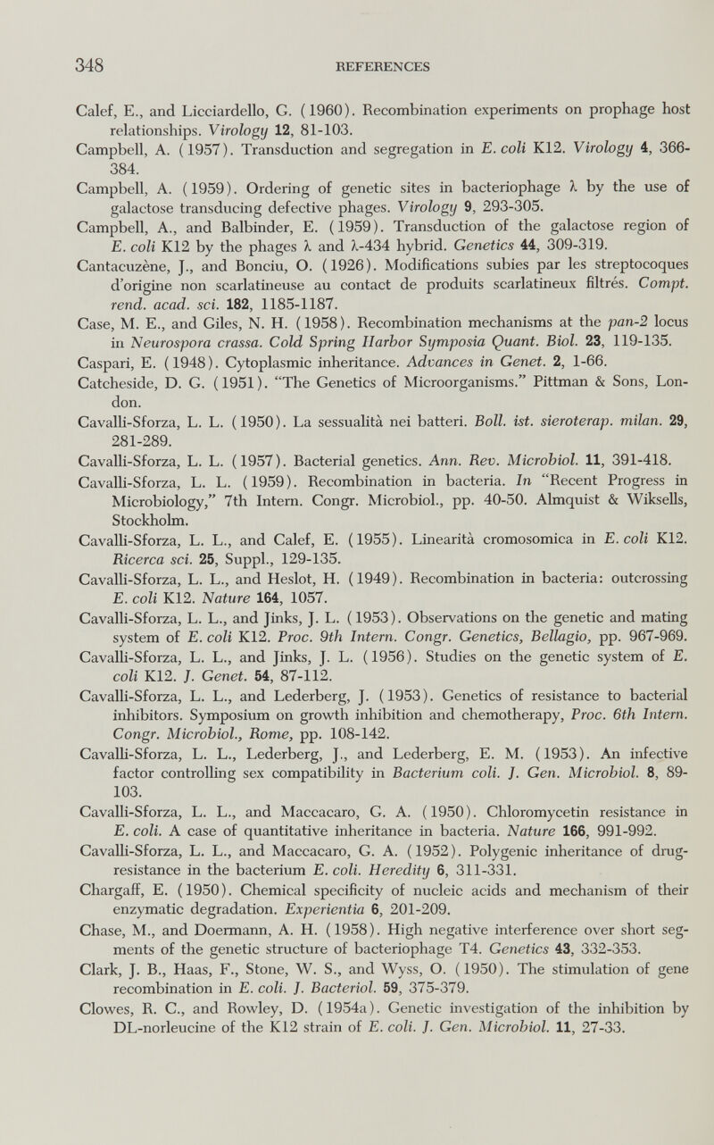 348 REFERENCES Calef, е., and Licciardello, G. (1960). Recombination experiments on prophage host relationships. Virology 12, 81-103. Campbell, A. (1957). Transduction and segregation in E. coli K12. Virology 4, 366- 384. Campbell, A. ( 1959 ). Ordering of genetic sites in bacteriophage 1 by the use of galactose transducing defective phages. Virology 9, 293-305. Campbell, A., and Balbinder, E. (1959). Transduction of the galactose region of E. coli K12 by the phages X and ?i-434 hybrid. Genetics 44, 309-319. Cantacuzène, J., and Bonciu, O. (1926). Modifications subies par les streptocoques d'origine non scarlatineuse au contact de produits scarlatineux filtrés. Compi, rend. acad. sci. 182, 1185-1187. Case, M. E., and Giles, N. H. (1958). Recombination mechanisms at the pan-2 locus in Neurospora crassa. Cold Spring Harbor Symposia Quant. Biol. 23, 119-135. Caspari, E. (1948). Cytoplasmic inheritance. Advances in Genet. 2, 1-66. Catcheside, D. G. (1951). The Genetics of Microorganisms. Pittman & Sons, Lon¬ don. Cavalh-Sforza, L. L. (1950). La sessualità nei batteri. Boll. ist. sieroterap. milan. 29, 281-289. Cavalli-Sforza, L. L. (1957). Bacterial genetics. Ann. Rev. Microbiol. 11, 391-418. Cavalli-Sforza, L. L. ( 1959 ). Recombination in bacteria. In Recent Progress in Microbiology, 7th Intern. Congr. Microbiol., pp. 40-50. Almquist & Wiksells, Stockholm. CavalU-Sforza, L. L., and Calef, E. (1955). Linearità cromosomica in E. coli K12. Ricerca sci. 25, Suppl., 129-135. Cavalli-Sforza, L. L., and Heslot, H. (1949). Recombination in bacteria: outcrossing E. coli K12. Nature 164, 1057. Cavalli-Sforza, L. L., and Jinks, J. L. ( 1953). Observations on the genetic and mating system of E. coli K12. Proc. 9th Intern. Congr. Genetics, Bellagio, pp. 967-969. Cavalli-Sforza, L. L., and Jinks, J. L. (1956). Studies on the genetic system of E. coli K12. J. Genet. 54, 87-112. Cavalli-Sforza, L. L., and Lederberg, J. (1953). Genetics of resistance to bacterial inhibitors. Symposium on growth inhibition and chemotherapy, Proc. 6th Intern. Congr. Microbiol., Rome, pp. 108-142. CavalH-Sforza, L. L., Lederberg, J., and Lederberg, E. M. (1953). An infective factor controlling sex compatibility in Bacterium coli. J. Gen. Microbiol. 8, 89- 103. Cavalli-Sforza, L. L., and Maccacaro, G. A. ( 1950 ). Chloromycetin resistance in E. coli. A case of quantitative inheritance in bacteria. Nature 166, 991-992. Cavalli-Sforza, L. L., and Maccacaro, G. A. (1952). Polygenic inheritance of drug- resistance in the bacterium E. coli. Heredity 6, 311-331. Chargaff, E. (1950). Chemical specificity of nucleic acids and mechanism of their enzymatic degradation. Experientia 6, 201-209. Chase, M., and Doermann, A. H. (1958). High negative interference over short seg¬ ments of the genetic structure of bacteriophage T4. Genetics 43, 332-353. Clark, J. В., Haas, F., Stone, W. S., and Wyss, O. (1950). The stimulation of gene recombination in E. coli. J. Bacteriol. 59, 375-379. Clowes, R. C., and Rowley, D. (1954a). Genetic investigation of the inhibition by DL-norleucine of the K12 strain of E. coll. J. Gen. Microbiol. 11, 27-33.