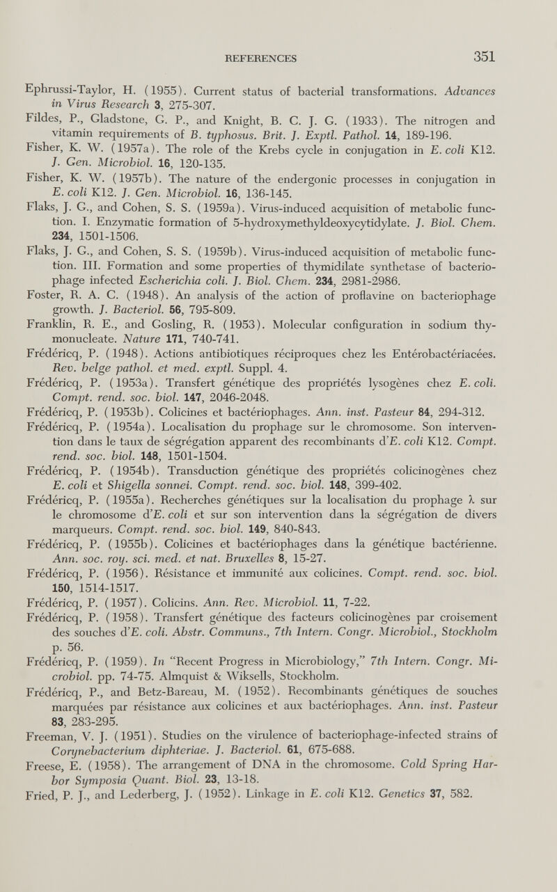 REFERENCES 351 Ephrussi-Taylor, H. (1955). Current status of bacterial transformations. Advances in Virus Research 3, 275-307. Fildes, P., Gladstone, G. P., and Knight, B. C. J. G. (1933). The nitrogen and vitamin requirements of B. typhosus. Brit. J. Exptl. Pathol. 14, 189-196. Fisher, K. W. (1957a). The role of the Krebs cycle in conjugation in E. coli K12. J. Gen. Microbiol. 16, 120-135. Fisher, K. W. (1957b). The nature of the endergonic processes in conjugation in E. coli K12. J. Gen. Microbiol. 16, 136-145. Flaks, J. G., and Cohen, S. S. (1959a). Virus-induced acquisition of metaboHc func¬ tion. 1. Enzymatic formation of 5-hydroxymethyldeoxycytidylate. J. Biol. Chem. 234, 1501-1506. Flaks, J. G., and Cohen, S. S. (1959b). Virus-induced acquisition of metabolic func¬ tion. III. Formation and some properties of thymidilate synthetase of bacterio¬ phage infected Escherichia coli. J. Biol. Chem. 234, 2981-2986. Foster, R. A. C. (1948). An analysis of the action of proflavine on bacteriophage growth. J. Bacteriol. 56, 795-809. Franklin, R. E., and Gosling, R. (1953). Molecular configuration in sodium thy- monucleate. Nature 171, 740-741. Frédéricq, P. (1948). Actions antibiotiques réciproques chez les Entérobactériacées. Rev. belge pathol. et med. exptl. Suppl. 4. Frédéricq, P. (1953a). Transfert génétique des propriétés lysogènes chez E. coli. Compt. rend. soc. biol. 147, 2046-2048. Frédéricq, P. (1953b). Cohcines et bactériophages. Ann. inst. Pasteur 84, 294-312. Frédéricq, P. (1954a). Localisation du prophage sur le chromosome. Son interven¬ tion dans le taux de ségrégation apparent des recombinants d'E. coli K12. Compt. rend. soc. biol. 148, 1501-1504. Frédéricq, P. (1954b). Transduction génétique des propriétés colicinogènes chez E. coli et Shigella sonnei. Compt. rend. soc. biol. 148, 399-402. Frédéricq, P. (1955a). Recherches génétiques sur la localisation du prophage X sur le chromosome d'E. coli et sur son intervention dans la ségrégation de divers marqueurs. Compt. rend. soc. biol. 149, 840-843. Frédéricq, P. (1955b). CoHcines et bactériophages dans la génétique bactérienne. Ann. soc. roy. sci. med. et nat. Bruxelles 8, 15-27. Frédéricq, P. (1956). Résistance et immunité aux colicines. Compt. rend. soc. biol. 150, 1514-1517. Frédéricq, P. (1957). Colicins. Ann. Rev. Microbiol. 11, 7-22. Frédéricq, P. (1958). Transfert génétique des facteurs colicinogènes par croisement des souches d'E. coli. Abstr. Communs., 7th Intern. Congr. Microbiol., Stockholm p. 56. Frédéricq, P. (1959). In Recent Progress in Microbiology, 7th Intern. Congr. Mi¬ crobiol. pp. 74-75. Almquist & Wiksells, Stockholm. Frédéricq, P., and Betz-Bareau, M. (1952). Recombinants génétiques de souches marquées par résistance aux colicines et aux bactériophages. Ann. inst. Pasteur 83, 283-295. Freeman, V. J. (1951). Studies on the virulence of bacteriophage-infected strains of С or y neb act er ium diphteriae. J. Bacteriol. 61, 675-688. Freese, E. (1958). The arrangement of DNA in the chromosome. Cold Spring Har¬ bor Symposia Quant. Biol. 23, 13-18. Fried, P. J., and Lederberg, J. (1952). Linkage in E. coli K12. Genetics 37, 582.