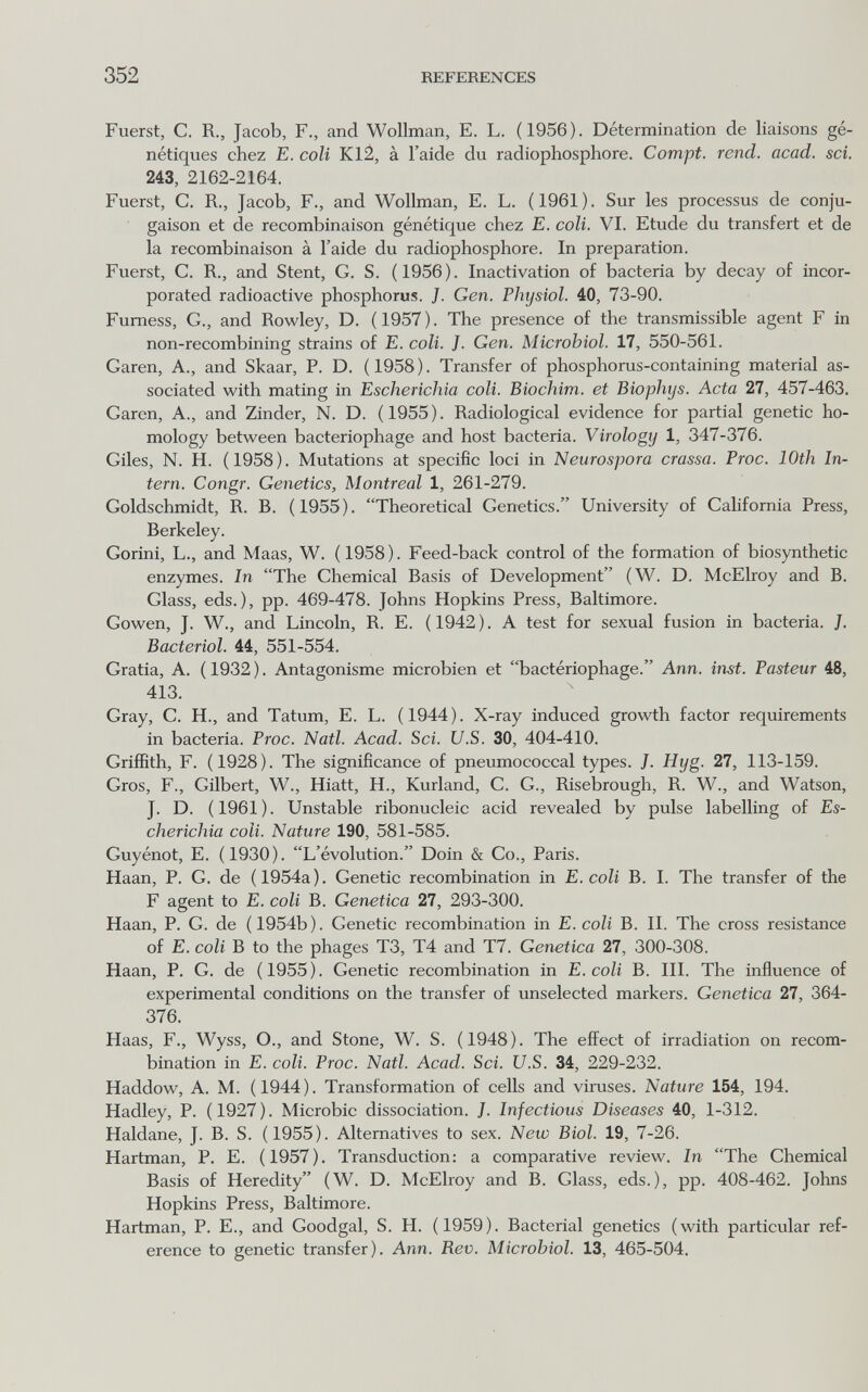 352 REFERENCES Fuerst, С. R., Jacob, F., and Wollman, E. L. (1956). Détermination de liaisons gé¬ nétiques chez E. coli Kl¿, à l'aide du radiophosphore. Compt. rend. acad. sci. 243, 2162-2164. Fuerst, C. R., Jacob, F., and Wollman, E. L. (1961). Sur les processus de conju¬ gaison et de recombinaison génétique chez E. coli. VI. Etude du transfert et de la recombinaison à l'aide du radiophosphore. In preparation. Fuerst, C. R., and Stent, G. S. (1956). Inactivation of bacteria by decay of incor¬ porated radioactive phosphorus. ]. Gen. Physiol. 40, 73-90. Fumess, G., and Rowley, D. (1957). The presence of the transmissible agent F in non-recombining strains of E. coll. J. Gen. Microbiol. 17, 550-561. Garen, A., and Skaar, P. D. (1958). Transfer of phosphorus-containing material as¬ sociated with mating in Escherichia coli. Biochim. et Biophys. Acta 27, 457-463. Garen, A., and Zinder, N. D. (1955). Radiological evidence for partial genetic ho¬ mology between bacteriophage and host bacteria. Virology 1, 347-376. Giles, N. H. (1958). Mutations at specific loci in Neurospora crassa. Froc. 10th In¬ tern. Congr. Genetics, Montreal 1, 261-279. Goldschmidt, R. B. (1955). Theoretical Genetics. University of California Press, Berkeley. Gorini, L., and Maas, W. (1958). Feed-back control of the formation of biosynthetic enzymes. In The Chemical Basis of Development (W. D. McElroy and B. Glass, eds.), pp. 469-478. Johns Hopkins Press, Baltimore. Gowen, J. W., and Lincoln, R. E. (1942). A test for sexual fusion in bacteria. J. Bacteriol. 44, 551-554. Gratia, A. ( 1932 ). Antagonisme microbien et bactériophage. Ann. inst. Pasteur 48, 413. Gray, С. H., and Tatum, E. L. (1944). X-ray induced growth factor requirements in bacteria. Proc. Natl. Acad. Sci. U.S. 30, 404-410. Griffith, F. (1928). The significance of pneumococcal types. J. Hyg. 27, 113-159. Gros, F., Gilbert, W., Hiatt, H., Kurland, С. G., Risebrough, R. W., and Watson, J. D. (1961). Unstable ribonucleic acid revealed by pulse labelling of Es¬ cherichia coli. Nature 190, 581-585. Guyénot, E. (1930). L'évolution. Doin & Co., Paris. Haan, P. G. de (1954a). Genetic recombination in E. coli В. I. The transfer of the F agent to E. coli В. Genetica 27, 293-300. Haan, P. G. de (1954b). Genetic recombination in E. coli В. П. The cross resistance of E. coli В to the phages T3, T4 and T7. Genetica 27, 300-308. Haan, P. G. de (1955). Genetic recombination in E. coll B. III. The influence of experimental conditions on the transfer of unselected markers. Genetica 27, 364- 376. Haas, F., Wyss, O., and Stone, W. S. (1948). The effect of irradiation on recom¬ bination in E. coli. Proc. Natl. Acad. Sci. U.S. 34, 229-232. Haddow, A. M. (1944). Transformation of cells and viruses. Nature 154, 194. Hadley, P. (1927). Microbic dissociation. J. Infectious Diseases 40, 1-312. Haldane, J. B. S. (1955). Alternatives to sex. New Biol. 19, 7-26. Hartman, P. E. (1957). Transduction; a comparative review. In The Chemical Basis of Heredity (W. D. McElroy and B. Glass, eds.), pp. 408-462. Johns Hopkins Press, Baltimore. Hartman, P. E., and Goodgal, S. H. (1959). Bacterial genetics (with particular ref¬ erence to genetic transfer). Ann. Rev. Microbiol. 13, 465-504.